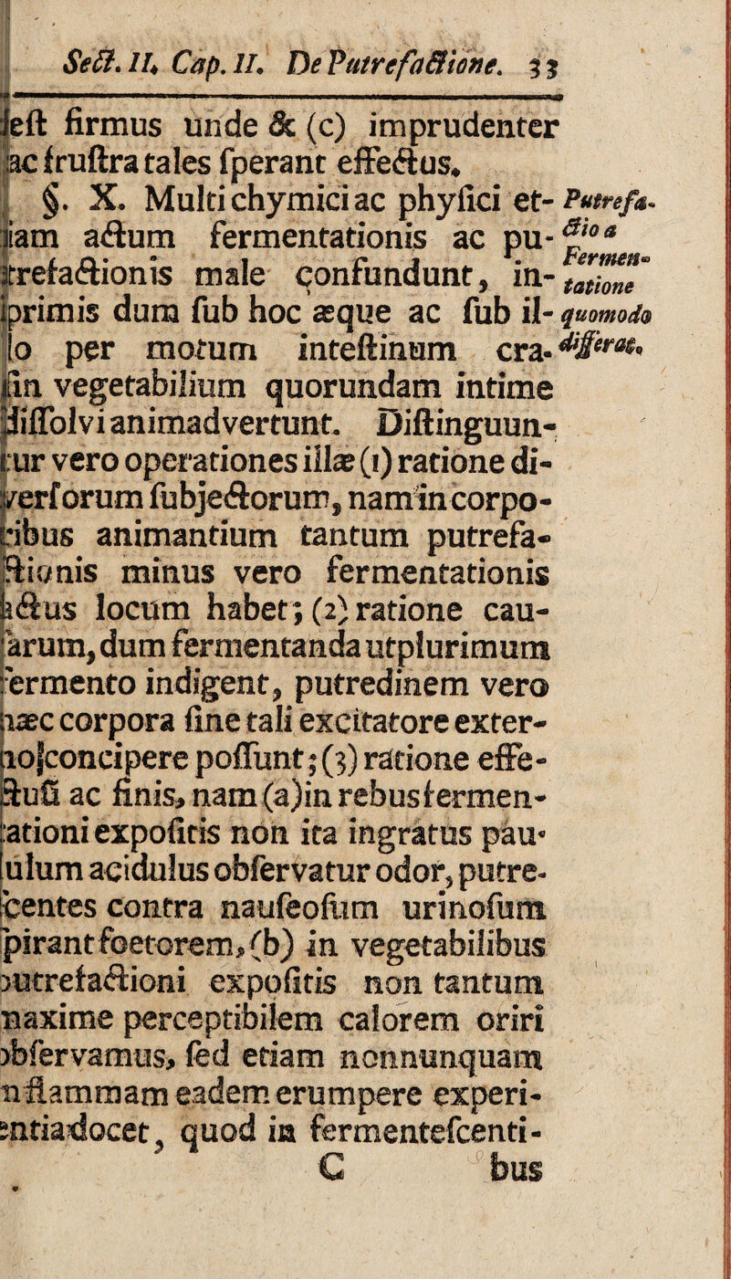 ' Seti.lh Cap.II. DeVutrefa&ione. 33 ........ ....... ieft firmus unde & (c) imprudenter :ac Iruftra tales fperant effeftus. §. X. Multichymici ac phyfici et- Putref*. iam adum fermentationis ac pu- irefa&ionis male confundunt, in-Zt!mT iprimis dum fub hoc asque ac fub il- quomodo Io per motum inteftinum cra- |in vegetabilium quorundam intime yiffolvi animadvertunt. Diftinguun- cur vero operationes illae (i) ratione di- verforum fubje&orum, namin corpo¬ ribus animantium tantum putrefa- iflionis minus vero fermentationis kdus locum habet; (2) ratione can¬ arum, dum fermentanda utplurimum fermento indigent, putredinem vero nase corpora fine tali excitatore exter- lojconeipere poffunt;(;) ratione effe- 3:ufi ac finis, nam (a)in rebus lermen- ationi expolitis non ita ingratus pau- ulum acidulus obfervatur odor, putre- bentes contra naufeofiim urinofum pirantfoetorem, (b) in vegetabilibus >utrefadioni expolitis non tantum naxime perceptibilem calorem oriri jfefervamus, fed etiam nonnunquam nflammam eadem erumpere experi- sntiadocet quod in fermentefeenti- C * bus 9
