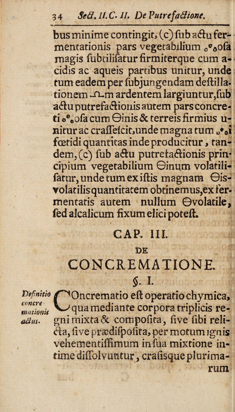 bus minime contingit, (c) fub a<Su fer- mentationis pars vegetabilium Oe0ofa magis fubtilifatur firmiterque cum a- cidis ac aqueis partibus unitur, unde tum eadem per fubjungendam deftilla- tionem -n-m ardentem largiuntur,fub a<fiu putrefaifiionis autem pars concre¬ ti o%ofa cum ©inis & terreis firmius u- niturac craffelcit,unde magna tum O*o» foetidi quantitas inde producitur, tan¬ dem, (c) fub a<ftu putreta&ionis prin¬ cipium vegetabilium ©inum volatili- fatur, unde tum ex iftis magnam ©is- yolatilis quantitatem obtinemus,ex fer¬ mentatis autem nullum ©volatile, fed alcalicum fixum elici poteft. GAP. III. DE CONCREMATIONE. I. ^ Definitio concre niationis COncrematio eft operatio chy mica, qua mediante corpora triplicis re¬ gni mixta & compofita, five fibi reli¬ ga, fi ve prxdifpolita, per motum ignis vehementiffimum infua mixtione in¬ time dilTolvuntur, crafisque plurima¬ rum