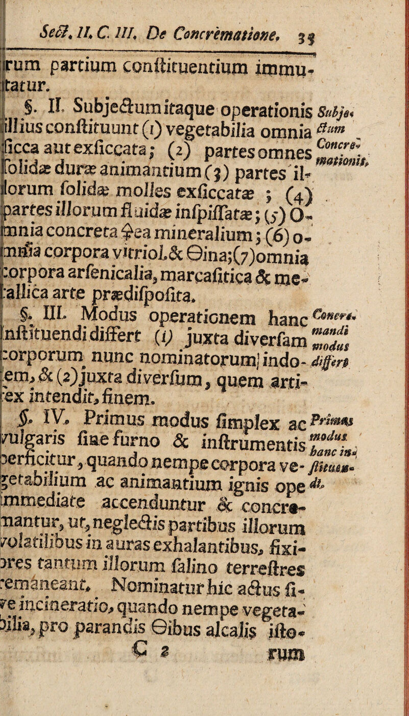 •i ■ /_ - —, .. • • Secl,II, C. UJ, De Concrematione, 3% irum partium conlikueutium immu- |ta,tur. §. II, Subjeaumitaque operationis^, liJlius conliituunt (1) vegetabilia omnia a“m taaatexficgata; (tj partes omnes Folidae durieanimantium(3) partes ii- ilorum iol id se molles cxficcatse ; (4) prtes illorum fluida? infpiflata:; (5) O- imnia concreta $ea mineralium 5 (6) o- mrfia corpora virrio L& ©ina;(7)omnia corpora arfenicalia, marcafitica 5c mc- LalliQa arte pnedifpolita. §• III» Modus operationem hanc Inftituendi differt (i) juxta diverfam ZZfs porporurn nunc nominatorum] indo- Affert. Lem, & (2)juxta diverlum, quem arti¬ fex intendit, finem. §, IV, Primus modus fimplex ac vulgaris fine furno & inftrumentisZtL jerfiatur , quando nempe corpora ve- jUm»- ptabdmm ac animantium ignis ope immediate accenduntur 8c concre¬ mantur, ut, neglegis partibus illorum volatilibus in auras exhalantibus, fixi¬ ores tantum illorum lalino terreftres remaneant». Nominatur hic acius li¬ ve incsneratio, quando nempe vegeta¬ bilia, pro parandis ©ibus alcajjs illo* © 2 rum
