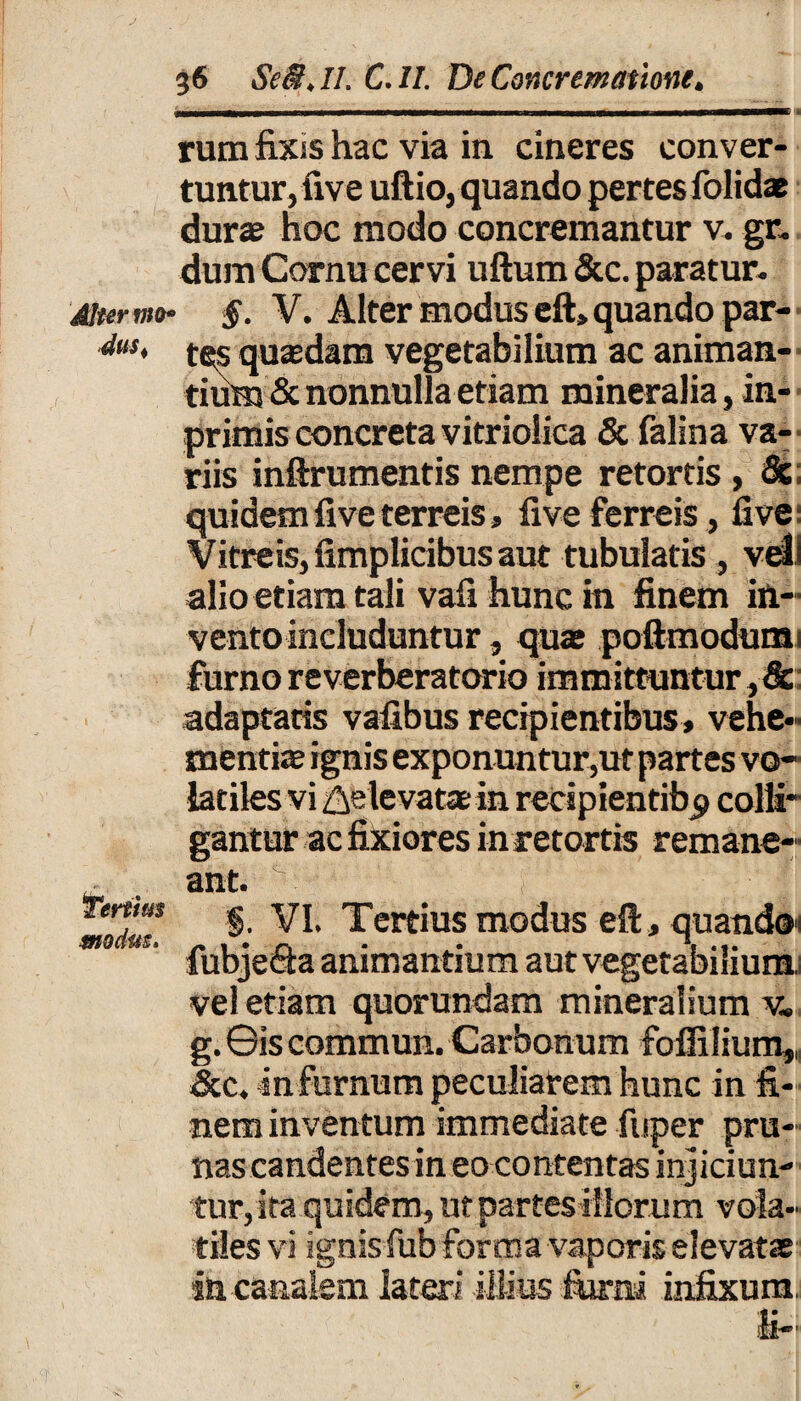 rura fixis hac via in cineres conver¬ tuntur, five uftio, quando pertes folidae dura? hoc modo concremantur v. gr. dum Cornu cervi uftum &c. paratur. Alter mo- §■ V. Alter modus eft» quando par- dus> tes quasdam vegetabilium ac animan¬ tium & nonnulla etiam mineralia, in- primis concreta vitriolica & falina va¬ riis inftrumentis nempe retortis , & quidem five terreis, five ferreis, five Vitreis, fimplicibus aut tubulatis , veli alio etiam tali vafi hunc in finem in¬ vento includuntur , qua? poftmodum. furno reverberatorio immittuntur, & adaptatis vafibus recipientibus, vehe¬ mentiae ignis exponuntur,ut partes vo¬ latiles vi Relevatae in recipientibp colli* gantur ac fixiores inretortis remane¬ ant. modT ^ Tertius modus efi, quando fubje&a animantium aut vegetabilium vel etiam quorundam mineralium v« g. ©is commun. Carbonum foffilium,, &c. infernum peculiarem hunc in fi¬ nem inventum immediate fuper pru¬ nas candentes in eocontentas injiciun¬ tur,ita quidem, ut partes illorum vola¬ tiles vi ignis fub forma vaporis elevata in canalem lateri illius furni infixum. '4! •