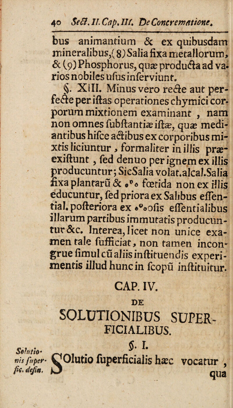 Sol titio* ms fuptr• fic* defin. 40 Se Sis 11 Cap. 114 De Concrematione* bus animandum & ex quibusdam mineralibus/ 8) Salia fixa metallorum, & (9) Phosphorus, quas produfla ad va¬ rios nobiles ufus inferviunt. §. XIII. Minus vero re<fte aut per- fe&e per iftas operationes chymici cor¬ porum mixtionem examinant , nam non omnes fubftantiasilte, quae medi¬ antibus hifce a&ibus ex corporibus mi¬ xtis liciuntur , formalirer in illis prae- exiftunt, fed denuo per ignem ex illis producuntur; SieSalia volat.alcal.Salia fixa plantaru & 0°« foetida non ex illis educuntur, fed priora ex Salibus efien- tial, pofteriora ex «eoofis elTentialibus illarum partibus immutatis producun¬ tur &c. Interea,licet non unice exa¬ men tale fufficiat, non tamen incon¬ grue fimul cu aliis inftituendis experi¬ mentis illud hunc in Icopu inftituitur. CAP. IV. DE SOLUTIONIBUS SUPER¬ FICIALIBUS. §.1. COlutio fuperficialis ha;c vocatur , ^ qua