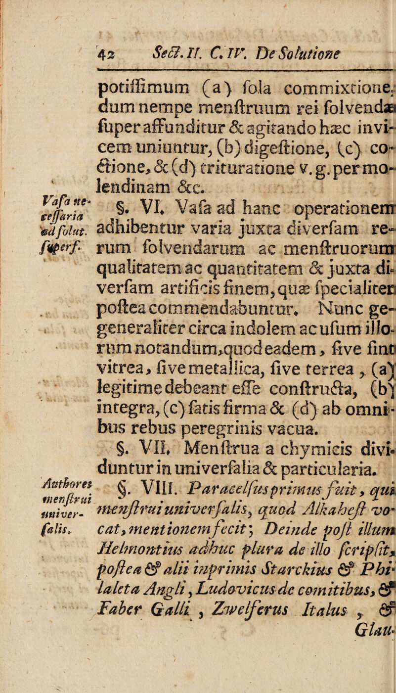 Vafa tte* ceffaria mi folut. f<tpcrf Attthom ntenftrui nui ver• falis. 42 Seffi. II. C, IV; De Solutione potiffimum (a) foia commixtione: dum nempe menftruum rei folvendaa fuper affunditur & agitando hac invi¬ cem uniuntur, (b)digeftione, (c) co¬ cione, & (d) trituratione v. g. per mo¬ lendi nam &c. §. VI, Vafa ad hanc operationem* adhibentur varia juxta diverfam re¬ rum folvendarum ac menftruorum qualitatem ac quantitatem & juxta di- verfam artificis finem,qu$ Specialiten poftea commendabuntur. Nunc ge~ generaliter circa indolem acufum illo¬ rum notandum,quod eadem, five fine vitrea, five metallica, five ferrea , (a) legitime debeant effe conftru&a, (bj integra, (c-) fatis firma & (d) ab omni ¬ bus rebus peregrinis vacua. §. VII, Menftrua a chymicis divi¬ duntur in univerfalia & particularia. §. VIII. Paraeelfus primusfuit, qui menjimiumverfalis, quod Alkaheft -vo¬ cat, mentionem fecit', Deinde poji illum Helmontius adhuc plura de illo fcripdt, poftea alii imprimis- Starckius fi? Phi- laleta Angli, Lud&vicusde comitibus, fi? Faber Galli , Zwelferus Italus , fi? Glau-