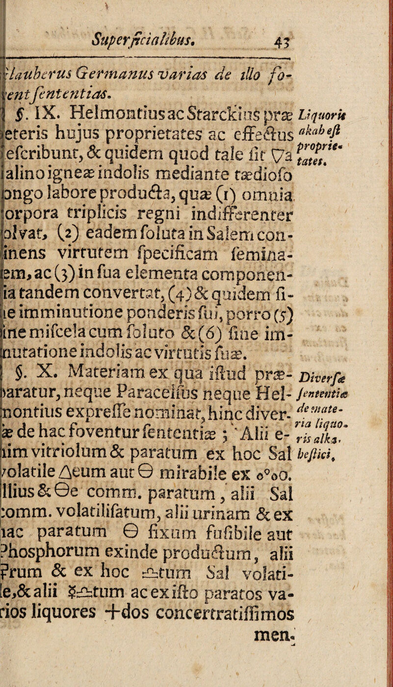 * j . . Superficialibus• 4 3 — -----— -—» rlauberus Germanus varias de illo fo- entfintentias* IX. HelmontiusacStarclciuSpra? Uqtmk eteris hujus proprietates ac effe&us akabefi efcribunt, & quidem quod tale iit £7a \Z»T alino igneas indolis mediante tasdiofo ango labore produ&a, quas (i) omnia orpora triplicis regni indifferenter pfvar» (2) eadem foluta in Salem con- inens virtutem fpecificam femina- Iem, ac (3) in fua elementa componen- ia tandem convertat, (4) & quidem fi- ie imminutione ponderis fui, porro (5) me nufcela cum foluto &(6) fi ne im- nutatione indolis ac virtutis fu*. §. X. Materiam ex qua iftud pr$- mverf* mratur, neque Paraceifus neque Hei- J^tenti* nontius exprefie nominat,hinc diver-demat‘- sede hac foventur fententiae; 'Alii e- TiPalklC lim vitriolum & paratum ex hoc Sal bcjUri, mlatile Z\eum aut © mirabile ex o°oo. Ilius & ©e comm. paratum, alii Sal :omm. volatilifatum, alii urinam & ex tac paratum © fixum fufibile aut Phosphorum exinde produffum, alii ?rum & ex hoc £htum Sal volati- le,&alii 5£btum acexifto paratos va¬ tios liquores +dos concertratiffi mos men.