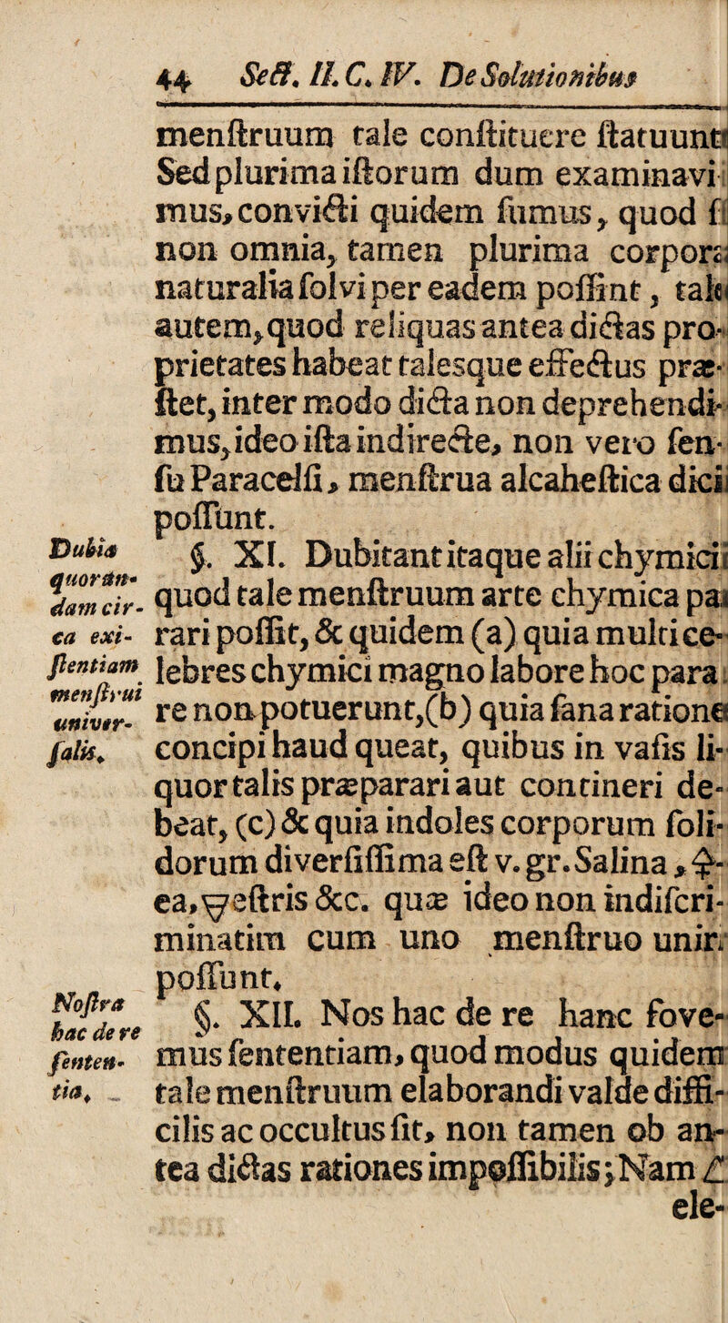 Dubia quor&ft* dam cir¬ ca exi- flentium mettfiyut univir- falis. Noflra hac de re fenten• m> menftruum tale conftituere ftatuuno Sed plurima iftorum dum examinavi mus,convi<fti quidem fumus, quod f( non omnia* tamen plurima corpora naturalia folvi per eadem poffint, talti autem,quod reliquas antea dicftas pro¬ prietates habeat talesque effe&us pra;- ftet, inter modo diffa non deprehendi- mus,ideoifta indirecte, non vero fen- fu Paracdli,menftrua alcaheftica dicii poffunt. $. XI. Dubitant itaque alii chymicii quod tale menftruum arte chymica pai rari poffit, & quidem (a) quia multi ce¬ lebres chymici magno labore hoc para re non potuerunt,(b) quia fana ratione concipi haud queat, quibus in vafis li¬ quor talis praeparari aut contineri de¬ beat, (c)&quia indoles corporum (oli¬ dorum diverfiffima eft v. gr.Salina ,•£- ea.^eftris &c. qute ideo non indifcri- minatim cum uno menftruo unirt V poffunt, §. XII. Nos hac de re hanc fove¬ mus fententiam, quod modus quidem tale menftruum elaborandi value diffi¬ cilis ac occultus fit, non tamen ob an¬ tea diflas rationes impofiibiiisj Nam l ele-
