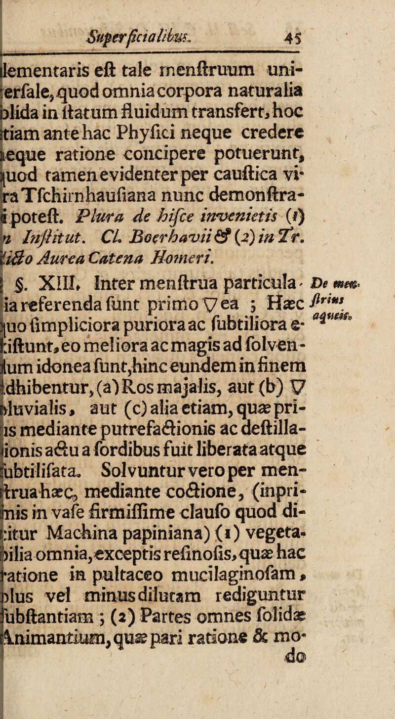 i ' —----— - ... —■■■— ■■ dementaris eft tale rnenftrmxm uni- rerfale» quod omnia corpora naturalia blida in flatum fluidum transfert, hoc itiam ante hac Phyfici neque credere neque ratione concipere potuerunt, )[uod tamen evidenter per cauftica vi- ra Tfchirn haufiana nunc demonftra- «poteft. Plura de hifce invenietis (t) b Injiitut. CL Boerhavii <2f (2) in *2?r. '030 Aurea Catena Homeri. \ §. XIII» Inter menftrua particula - ia referenda funt primo V ea 5 Hasc jjuo fimpliciora puriora ac fubtiliora e- l:iftunt,eo meliora acmagis ad folven- ilum idonea funt,hinc eundem in finem ibentur, (a) Ros majalis, aut <b) V fluvialis, aut (c) alia etiam, qua?pri- :is mediante putrefactionis ac aeftilla- iionis aCtu a fordibus fuit liberata atque subtilifata» Solvuntur vero per men- rtruahaec, mediante coCtione, (inpri- linis in vafe firmiflxme claufo quod di- :itur Machina papiniana) (1) vegeta- ilia omnia,exceptis refinofis,quae hac atione in pultaceo mucilaginofam > dus vel minus dilutam rediguntur ubftantiam ; (2) Partes omnes folidas Animantium, quss pari ratione & mo¬ do De mm* firim