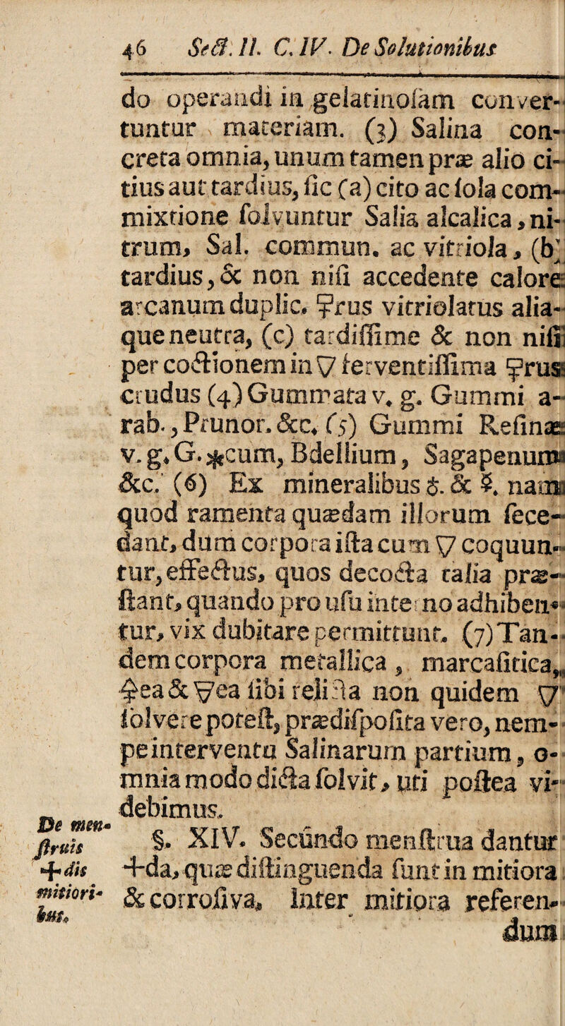 De meti Jlrttis +dis mitiori¬ bus. 46 Se8.ll. C. IV. De Solutionibus do operandi in geiarinolam conver¬ tuntur maceriam. (?) Salina con¬ creta omnia, unum tamen pras alio ci¬ tius aut tardius, fic (a) cito ac lola com¬ mixtione fblvuntur Salia alcalica, ni¬ trum, Sal. commun. ac vitriola, (b’ tardius, Sc non niii accedente calore arcanum duplic, ?rus vitriolatus alia¬ que neutra, (c) tardiffime & non nifii per coflionem in \7 ferventiflima ^?rus- crudus (4) Gummata v, g. Gummi a- rab., Prunor. &c. (5) Gummi Relinas: v. g, G. *cum, Bdellium, Sagapenun» &c.'(6) Ex mineralibus $. & $. naax quod ramenta quaedam illorum fece- dant, dum corpora ifta cum V coquun¬ tur, eifefius, quos decocta talia pro¬ flant, quando pro ufu ijnterno adhiben* tur, vix dubitare permittunt. ^Tan¬ dem corpora metallica, mareafitiea„ ■^ea&^ea iibi reliti a non quidem y lolvere poteft, prcedifpoilta vero, nem¬ pe interventu Salinarum partium, o- mnia modo diflafolvit, uti poftea vi¬ debimus. §. XIV. Secundo menftrua dantur -f da, quasdifiinguenda funtin mitiora & corroilva. Inter mitiora referen¬ dum