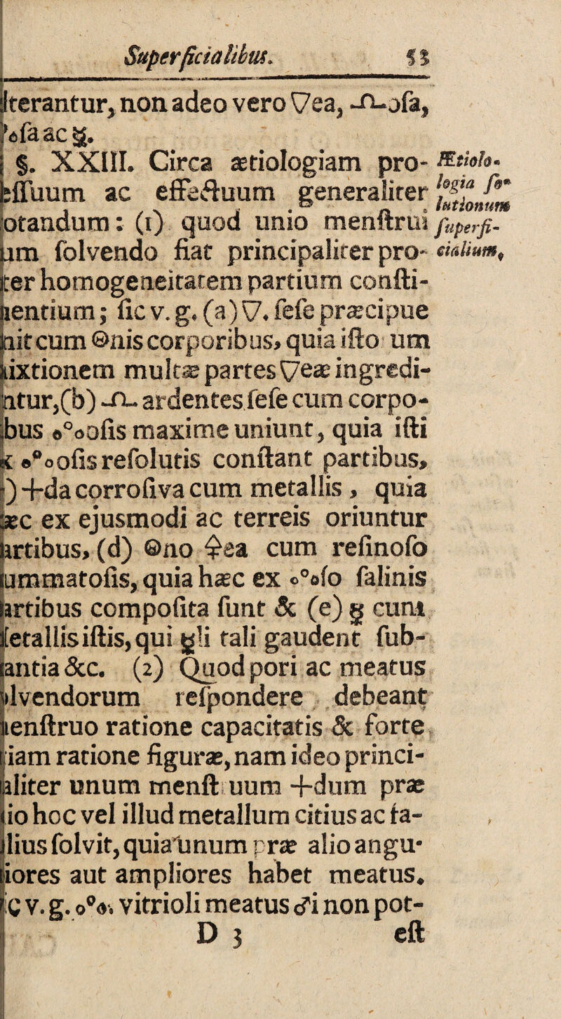 Superficialibus. 5$ Iterantur, non adeo vero ^ea, -n-ofa, i’dfaacg. §. XXIII. Circa astiologiam pro- :ffuum ac effe&uum generaliter otandum: (i) quod unio menftrui fer homogeneitatem partium confti- lientium; fic v. g. (a) \7. fefe praecipue jaitcum ©niscorporibus, quia ifto um nixtionem mult^ partes ^7easingredi¬ atur,(b) -fi- ardentes fefe cum corpo- ;bus «°oofis maxime uniunt, quia ifti «t «“oofisrefolutis confiant partibus, ) -fida corrofxva cum metallis, quia asc ex ejusmodi ac terreis oriuntur artibus, (d) ©no £ea cum refinofo ummatofis, quia hasc ex °°ofo falinis artibus compofita funt & (e) g cum ietaliisiftis, qui gli tali gaudent fub- lantia &c. (2) Quod pori ac meatus livendorum refpondere debeant lenftruo ratione capacitatis & forte liiam ratione figuras, nam ideo princi- ikliter unum menft uum -fidum prae lio hoc vel illud metallum citius ac ta- jlius folvit, quiatmum prte alio angu* jiores aut ampliores habet meatus. :C v. g.oV. vitrioli meatus i non pot- D 5 eft !Etiok» logia f&* lationum fuperfi-