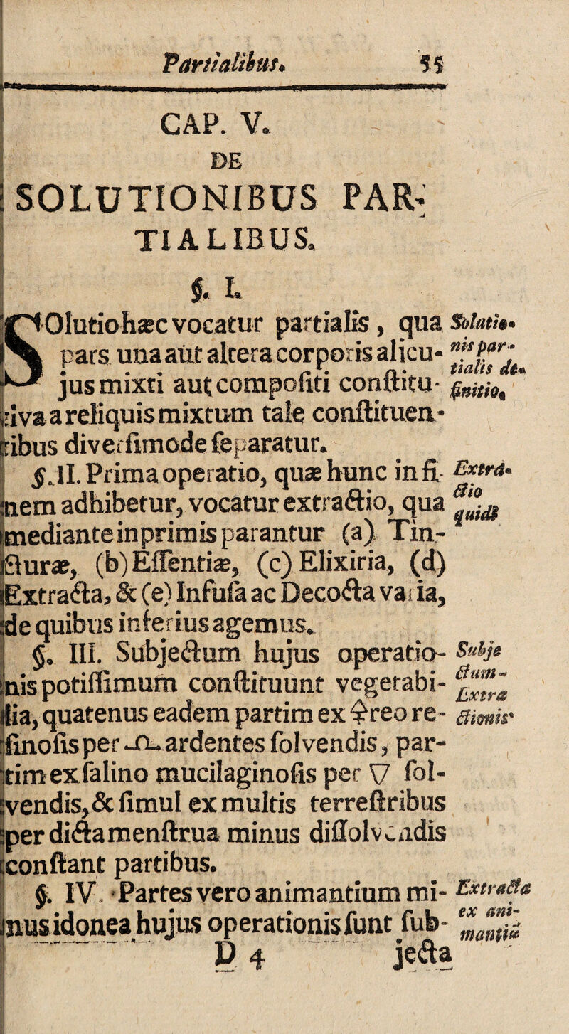 Partialibus* 55 GAP. V. DE 'SOLUTIONIBUS TIALIBUS. PAR' §. L Olutiohsc vocatur partialis, qua pars una aut altera corporis alicu- jus mixti aut compoliti conftitu- elva a reliquis mixtum tale conftituen- iribus diveifimodefeparatur. $ JI. Prima operatio, quas hunc in fi inem adhibetur, vocatur extraflio, qua medianteinprimis parantur (a) Tin- urae, (b) Effentia?, (c) Elixiria, (d) xtra&a, & (e) Infufa ac Decofta va; ia, ;de quibus inierius agemus* §. III. Subjeftum hujus operatio¬ nis potiffimum conftituunt vegetabi¬ lia, quatenus eadem partim ex $reo re - finofis per -n- ardentes folvendis, par¬ tim exfalino mucilaginofis per V lbl- vendis, &fimul ex multis terreftribus per di&amenftrua minus dillolv cadis confiant partibus. §. IV. Partes vero animantium mi¬ nus idonea hujus operationis funt fub- D. 4 je&a Sof/itfe* nis par• tialis finitio* Extra« Bio qutdi Subjo tfuffl » Extra Bimis* Extra&a ex ani- mantifi