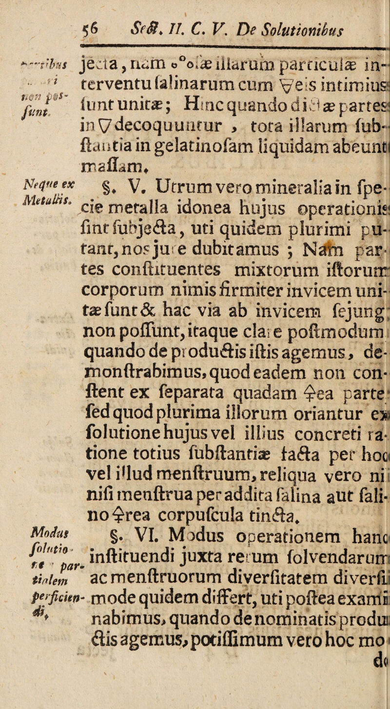 •'-tibtu jecta,na£n o°oiie illarum particuli in- ■ * terventu ialinarum cum Veis intimius 'rjj¥>' funtunit#; Hinc quando di8 a? partes? in ^decoquuntur , tota illarum fub- flantia in gelatinofam liquidam abeunti maflam* Neque ex §, V. Utrum vero mineralia in fpe- s. cje jneraUa idonea hujus operationis* fmtfuhjeSa, uti quidem plurimi pu- tant, nos jur e dubitamus ; Nata par¬ tes conftxtuentes mixtorum iftorunr corporum nimis firmiter invicem uni¬ tae funr& hac via ab invicem fejung non poffunt,itaque clare poftmodum quando de producis iftis agemus, de- monftrabimus, quod eadem non con¬ flent ex feparata quadam ^ea parte fed quod plurima illorum oriantur ex folutione hujus vel illius concreti ra¬ tione totius fubftanriae faffa per hoo vel i<lud menftruum, reliqua vero ni nifi menftrua per addita falina aut fali- no^rea corpufcula tin&a. Motas §. vi. Modus operationem hanc inftituendi juxta retum folvendarurr B) F udi _ ^ - tiaiem ac menftruorum diyerfitatem diverfii perfickn* mode quidem differt, uti poftea exami nabimus, quando denominatis produi Sis agemus, potiffimum vero hoc mo de