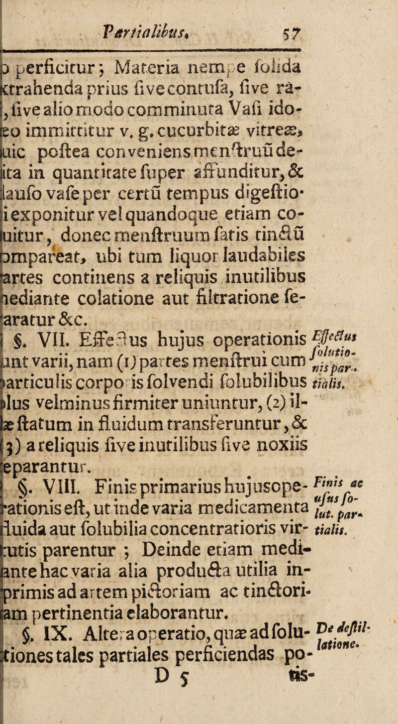 3 perficitur; Materia nempe ioiida ttrahenda prius fivecontufa, fi ve ra- , five aiio modo comminuta Vafi ido- eo immittitur v. g. cucurbitas vitrext uic poftea ccnveniensmenfiruude- ita in quantitate fuper affunditur, & laufo vafeper certu tempus digeftio- i exponitur ve! quandoque etiam co- uitur, donec menftruum fatis tinflu Dmpareat, ubi tum liquor laudabiles ■artes continens a reliquis inutilibus pediante colatione aut filtratione fe- ■aratur &c. \ §. VII. Effeflus hujus operationis#^* qntvarii,nam (i)partesmenftruicum »articulis corpo is folvendi folubilibus tiniis. ilus velminus firmiter uniuntur, (2) il- x ftatum in fluidum transferuntur, & 3) a reliquis five inutilibus five noxiis eparantur. | §. VIII. Finis primarius hujusope- Fj^/e j,ationis eft, ut inde varia medicamenta s'°'r^ fluida aut folubilia concentrarioris vir- tialis. rutis parentur ; Deinde etiam medi¬ ante hac varia alia produfta utilia in- E^rimis ad artem pici oriam ac tin&ori- m pertinentia elaborantur. §. IX. Altera operatio, qnas adfolu- iones tales partiales perficiendas po-0tme’ D s **S”