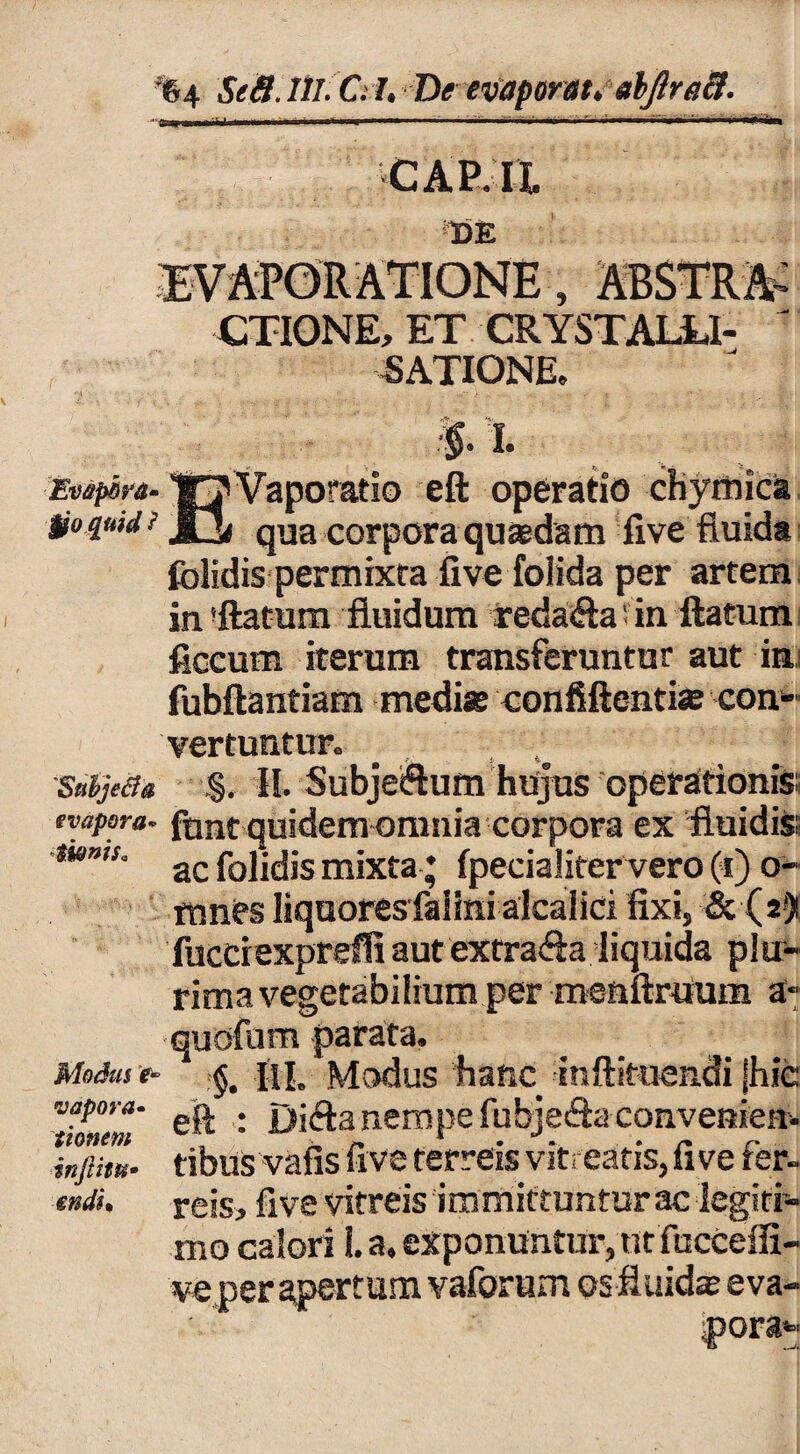 • v. i' > ■■ ■ -■ W7-, ^ . CAP.il. 3DE EVAPORATIONE, ABSTRA- CTIONE, ET CRYSTALLI- ' SATIONE. Evepbrg. W7Vaporatio eft operatio chymica tio quid ■> qUa corpora quaedam five fluida folidis permixta five folida per artem in !ftatum fluidum redafla' in flatum ficcum iterum transferuntur aut in fubftantiam medi» confiftentiae con* vertuntur. . .. Snbjetfa §. II. Subjeiflum hujus operationis; evapora, font quidem omnia corpora ex fluidis; mms‘ ac folidis mixta ; fpecialiter vero (i) o- mnes liquores falinialcaliri fixi, &(2) fucciexprefli aut extrafla liquida plu¬ rima vegetabilium per menftraum a- quofum parata. Modus e- 1 §. III. Modus hanc inftituendi jhic vapora. nempe fubje&a convenien- tibus vafis five ferreis vit; eatis, five fer- tndi. reis, five vitreis immittuntur ac legiti¬ mo calori 1. a. exponuntur, ut fuccefii- ve per apertum vaforum os fluid» eva¬ pora*