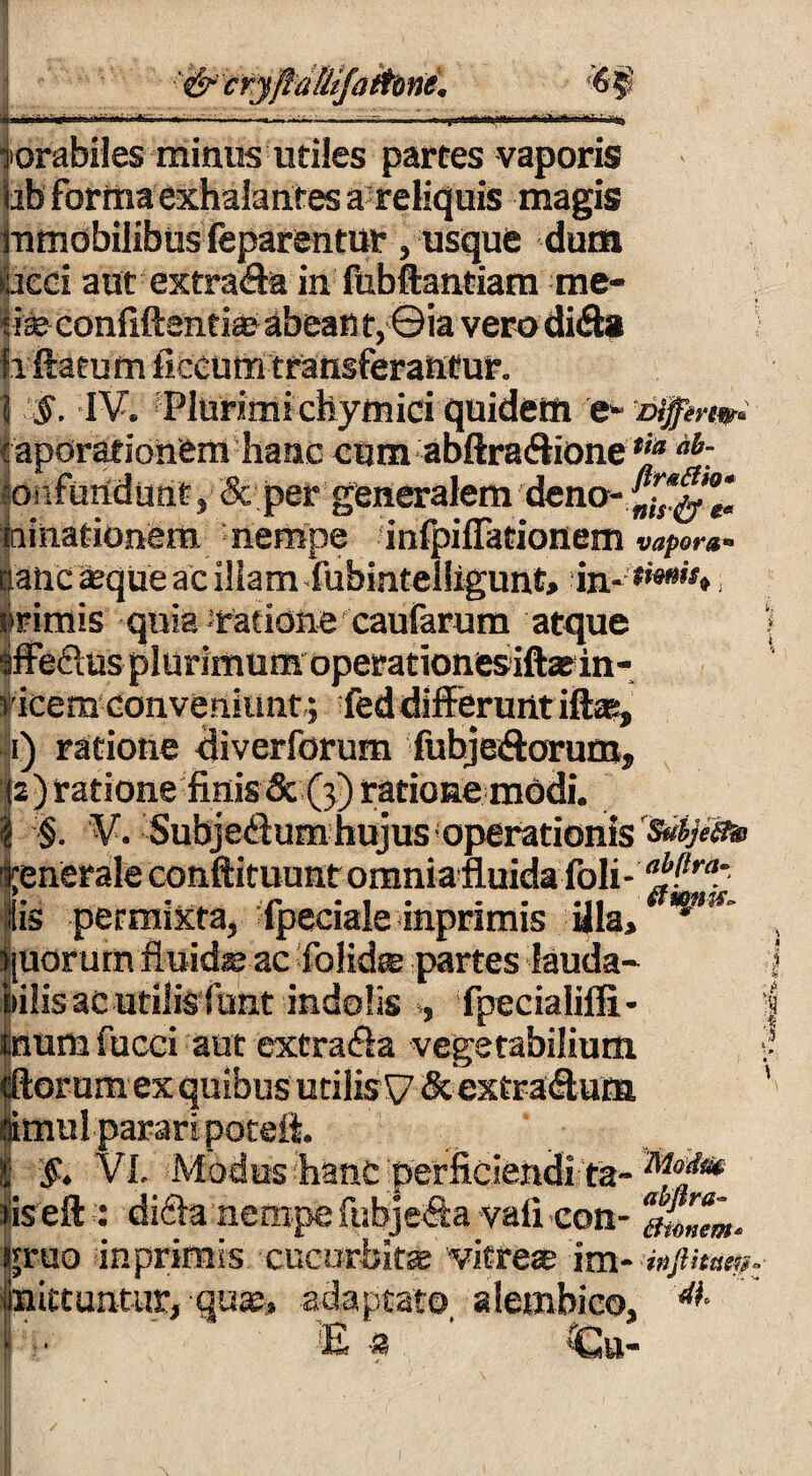 forabiles minus utiles partes vaporis libforma exhalantes areliquis magis mmobilibus feparentur, usque dum aeci aut extra&a in fubftantiam me¬ ti® confidentia? abeant,©ia vero di&a h flatum flecufti transferantur. | §. IV. Plurimi chymici quidem 'e*- Diffin#* caporationem hanc cum abftra<Sione hi: onfundunt, & per generalem dena- ni nationem, 'nempe infpiffationem vapora*> iatic 'aeque ac illam fubintel!igunt> in, . i ■ • a  a vicem conveniunt,; fed differunt iflas, 1) ratione diverforum fubjeiftorum, 2) ratione finis & (5) ratione modi. . §. V. Subjedum hujus operationis i;enerale conftituunt omnia fluida foli- Sis permixta, fpeciale inprimis illa, [Uorum fiuid® ac folid® partes lauda- !>iiis ac utilisfiunt indolis , fpecialifli- num fucci aut extrada vegetabilium or um ex quibus utilis V &extra<Aum imul parari poteft. $* VI. Modus hanc perficiendi ta- iis eft : difta nempe fubje<?£a vafi con- gruo inprimis cucurbitae vitre® im- infimi», i mittuntur, quae» adaptato, alembico, E a Gn- ; »