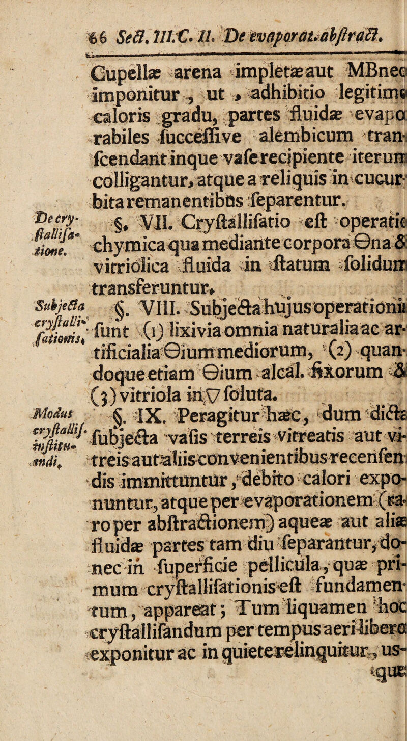 IKj-w '* ' .■ ■ .i .i — i ■■ <ii Gupell* arena impletlaeaut MBneci imponitur , ut > adhibitio legitime caloris gradu, partes fluid* evapo rabiles lucceffive alembicum tran- fcendant inque vaferecipiente iterum colligantur, atque a reliquis in cuair- bita remanentibus feparentur. aenr'. §♦ VII. Cryftallifatio eft operati© rmt*' chymicaqua mediante corpora ©na & vitridlica fluida in «flatum folidnra transferuntur» Suhje&a §, VILI. Subjefla hujus operatioiiu (0 lixivia omnia naturaliaac ar- ' tificialiaGiummediorum, -(2)-quan¬ doque etiam ©ium alcal. fixorum (9)vitriola inyfoluta. Modus § jx. Peragitur h^c, dumdiflo ^f^ fubiecla vafis terreis virreatis aut vi- mdi, treisautaliisconvenientibusreeenfen: dis immittuntur /debito calori expo¬ nuntur, atque per evaporationem (ra¬ ro per abAraflionem) aqueas aut alia fluidat partes tam diu feparantur, do- nedin fuperfide pellicula., quat pri¬ mum cryftallifationiseft «fundamen¬ tum , appareat j Tum liquamen hoc er tem exponitur ac in quieterelinquitur, us- tque