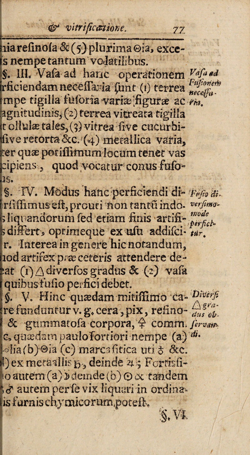 E ia refino(a& (5) plurima ©ia, excc- is nempe tantum' vo/Jatilibus. impe tigilla foforia varfelfigufae ac m! agnitudinfej (2) terrea vitreara tigilla st ollula? tales, (5) vitrea frve cucurbi¬ tive retorta ckc, (4) metallica varia, ter qute potiffirnum locum tenet vas jcipienss, quod vocatur conus fafo» us. ;§. W. Modus hanc perficiendi di- «»<& irfiffimu^eft,prouti non tantu indo- ; liquandorum fed etiam finis ardfi- 5 differt, optimeque ex ufu addifci- r. Interea in genere hic notandum, iod artifex p* ie ceteris attendere de- :at (r) £ diverfos gradus & (:) vafa quibus fufio perfici debet. §. V. Hinc qutedam mitiffitiio *ca- re fundantur v. g, cera, pix, refino-.£f^‘ & gummatofa corpora, ^ cornm. c„ qatedsm paiilofortiori nempe (a) di- fiafbjoia (c) mares fitica uti J <3cc. _ ex raet&allis ij, deinde 4'5 Fortisfi- fo autem (a)j> deinde (b) © dc tandem i <? autem perfe vix liquari in ordina- is furnis thymicorum, potdk :§M -o