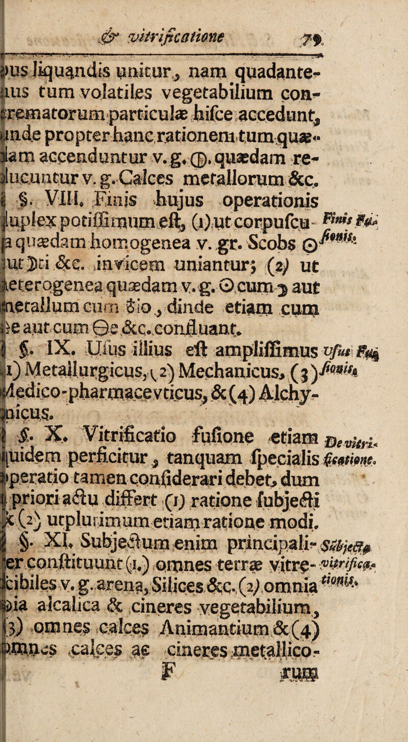 ‘..........*---- ;>us liquandis unitur, nam quadante- nus tum volatiles vegetabilium con- trematorum particula; hifce accedunt,, unde propter hanc rationem,tumqu®« ilam accenduntur v.g.<j). quasdam re¬ ducuntur v. g. Calces metallorum &c. $ §• Vili. Einjs hujus operationis |iiplex potiffimum eft, (t)utcorpufcu **».*&• ja quasdam homogenea v. gr. Scobs mrjd.&c. ,invicem uniantur? (ap ut aeterqgenea quasdam v. g. Q.cum 5 aut inetallum cum $ io, dinde etiam cum b aut cum 0c «Sic.cond.uanr. I $. IX. Ilius illius eft amplilfimus vfit g# |i) Metaliurgicus, 12) Mechanicus, ( % i^edico-pharmacevticus, & (4) 41chv^ jnicus. ' _ • ^ 1 &• X, Vitrificado fufione «tiam pidem perficitur, tanquam Ipecialis §emm. operatio tamen cpnfiderari debet, dum | priori aftu differt Qr) ratione fubjefti lM2) utplufimum etiamratione modi. | §. XI. Subjeffum enim principalia sMjc## “er conftituunt (1.) omnes terras vitre- mtrificp* Jcihilesv. g. arena, Silices &c-,(2d omnia ©ia alcalica & cineres vegetabilium, (3) omnes calces Animantium &(4) jaones .calces M cineres metallico-