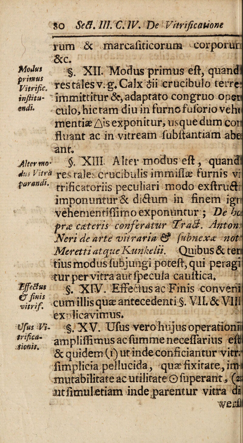 rura & marcafiticomm corporur &c. MoJus | 'XII. Modus primus eft, quand: res tales v. g. Calx Sii crucibuio terre* infthu- immittitur ^ adaptato congruo ooer culo, hictara diu in furno fulbrio veh* mentiae Ais exponitur, usque dum cor fluant ac in vitream fubitanttam abe ant. jitermo- §, XIII Alter modus eft, quan® ■dm vitra res tale; crucibulis immiffa furnis vi parandi. frificatofiis peculiari modo exftruffr imponuntur 3c dictura in finem igr vehementiffirno exponuntur ; De %c pr.t exteris conferatur Tra3. Anton: H'eri de arte vitraria & fubnexx not Merettiatque Kunkelii. Quibus & teri ;tius modus fubj ungi poteft, qui peragi stur per vitra aut fpecula cauftica, tgeBm xi¥. Effectus ac Finis ••conveni %n!f. cum iliis quas antecedenti^. VII. & VIIi explicavimus. Ofus Vi. •§, XV. Ufus vero hujus operationi tnfica. ^piiPirnusacfummeneceffarius ei * & quidem (.i) ut inde conficiantur vitrr fimplicia pellucida, quas fixirare, it»! mutabilitate ac utilitate O fbperant, (a; at ii mul etiam inde parent ur vitra di