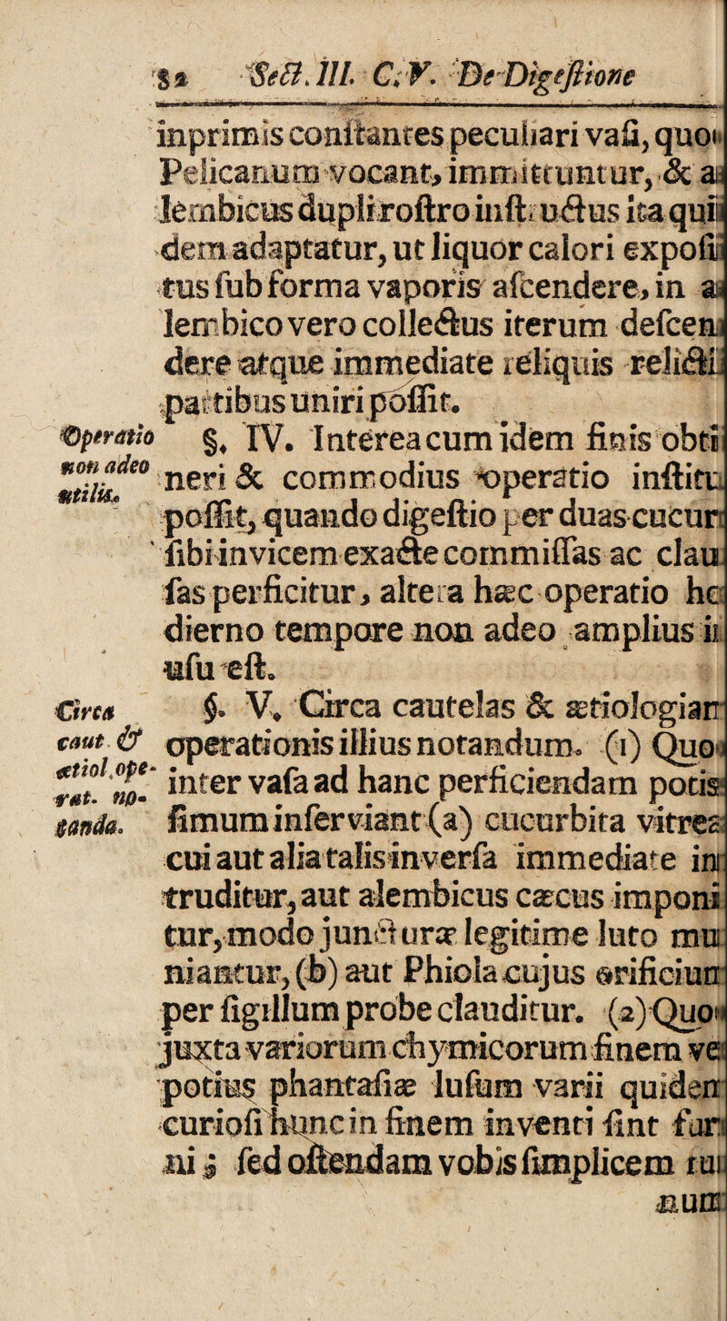 operatio non adeo Mtilk* £trca caut & #tioltope rat. no - $wda* inprimis conitanres peculiari vafi, quo Pelicanum vocant, immittuntur, & a lembicus dupliroftro inft» uftus ita quii dem adaptatur, ut liquor calori expofiii tus fub forma vaporis afcendere, in at lembico vero coIle<fhis iterum defcen dere atque immediate reliquis reliflii pastibus uniri poffit. §. TV. Interea cum idem finis obti neri & commodius «peratio inftitv. poffit, quando digeftio per duas cucur libi invicem exa&e committas ac clau fas perficitur, altera harc operatio hc dierno tempore non adeo amplius ii ufu eft. $. V, Circa cautelas & stiologiarr operationis illius notandum, (i) Quo« inter vafa ad hanc perficiendam potis fimum infer viant (a) cucurbita vitrea cui aut alia talisinverfa immediate ini truditur, aut alembicus caecus imponi tur, modo junri ura? legitime luto mui niantur, (b) aut Phioiacujus orificiun per figillum probe clauditur. (2)Quom juxta variorum thymicorum finem ve potius phantafiae lufum varii quidem curiofihoncm finem inventi fint fur ni i fed oftendam vobis fimplicem rui nuns: