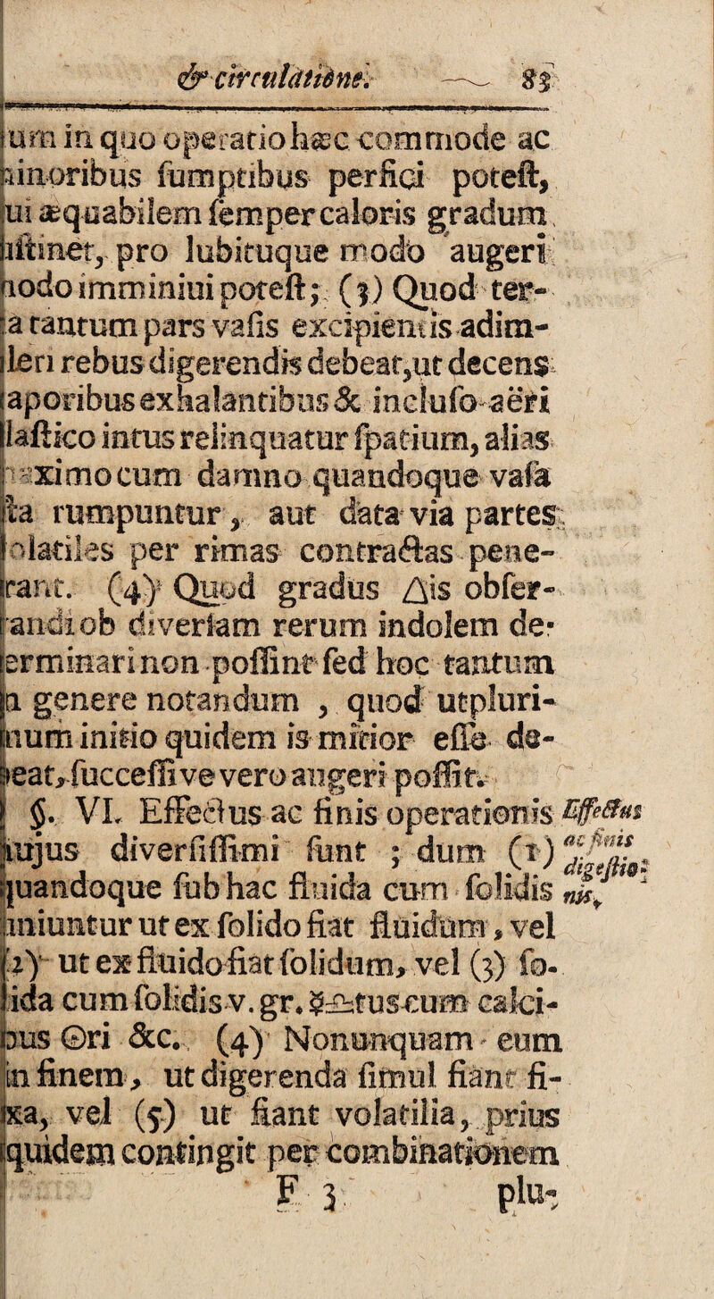 & clrculatiins. —— 85 tum in quo operatio h®c -commode ac pinoribus fumptibus perfici poteft, ui aequabilem femper caloris gradum iiftmet, pro lubituque modo augeri aodoimminiuipoteft; (?) Quod' ter¬ ta tantum pars vafis excipiem is adim- ilcn rebus digerendis debear,ut decens; iaporibus exhalantibus & inclufo aeri liaftico intus relinquatur fpatium, alias ptximo cum damno quandoque vafa |a rumpuntur , aut data via partes; InlatHes per rimas contradas pene- rant. (4)! Quod gradus Z^is obfer- randiofe divertam rerum indolem de- prminarinon poflintfed hoc tantum |n genere notandum , quod utpluri- tnum initio quidem is mirior efie de- aeat, fucceffi ve vero augeri poflitv > 5. VI. Effetius ac finis operationis E9*8»t vujus diverfiffimi font ; dum quandoque fub hac fluida cum folidis m!'' liniuntur ut ex folido fiat fluidum, vel hy ut ex fluido fiar {olidum, vel (3) fo- fida cum folidis v. gr. eruscum calci¬ bus ©ri <3cc. (4) Nonunquam - eum in finem, ut digerenda fimul fiant fi- ixa, vel (5) ut fiant volatilia, prius iquidem contingit per combinatfenem