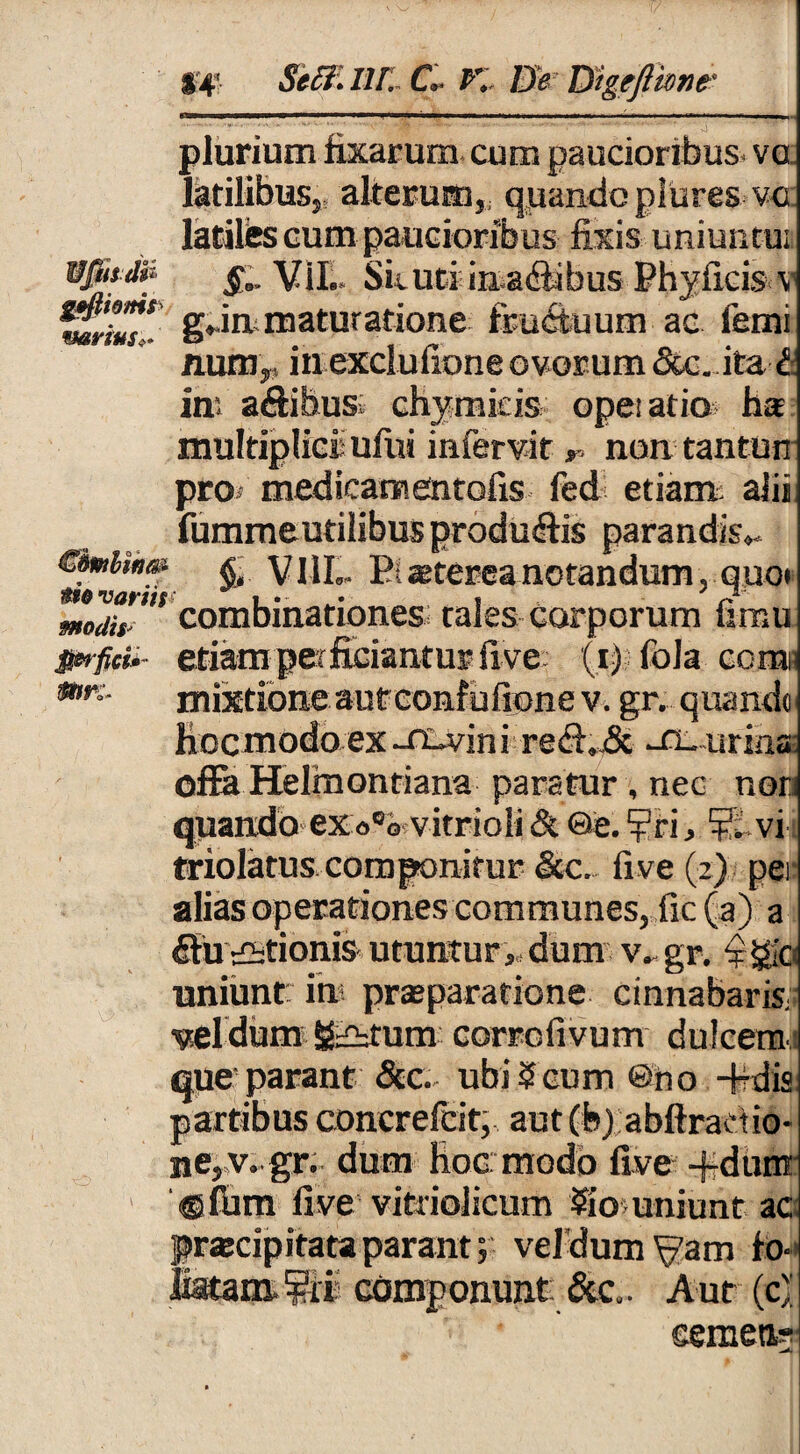 ■■>. n i.i>nn »m i ■■■ ii ■*■ ■. «■' t—... .«»■>» «■■■*■■ m ■ n n»,,. plurium imarum, cum paucioribus vo latilibus,, alterum,, quando piures vo. latites cum paucioribus fixis uniunto; S- VII.. Sicuri in a£bbus Ehyficis v darius*. g**1*maturatione fbu&uum ac fetui num,, in exclufione ovorum <5tc. ita £ ini a&ibus; chymfeis opeiatio ha multiplicis ufui infervit r. non tanturt pro? medicam entofis ledi etiam alii fumme utilibus produftis parandis». Cdmbws- ^ VML Eiastereanotandum, quo» mod?ss combinationes tales corporum fimu jetiam perficiantur five (i-) fola comi mr:- mixtione autconf ufione v. gr. quando Hoc modo ex -fiuvin i rediJSt -fi- urina: offa Helmontiana paratur , nec non quando exo°o vitrioli St ©e. ?n, vi triolatus componitur <3cc. five (2) per alias operationes communes, fic(a) a diuustionis utuntur,,, dum v. gr. 'f jgo uniunt ia? praeparatione, cinnabaris veldum &£htum corrclivum dulcem que parant 8tc. ubi 5cum ©no -fcfdis partibus concrefcit, aut(fe) abflradio- nepv.gr. dum Hoc modo five -j-dum > ®fhm five vitriolicum ?io uniunt ac praecipitataparant; veldum^am fo-« Jiatam ^fis componunt &c.. Aut (c)' semen?