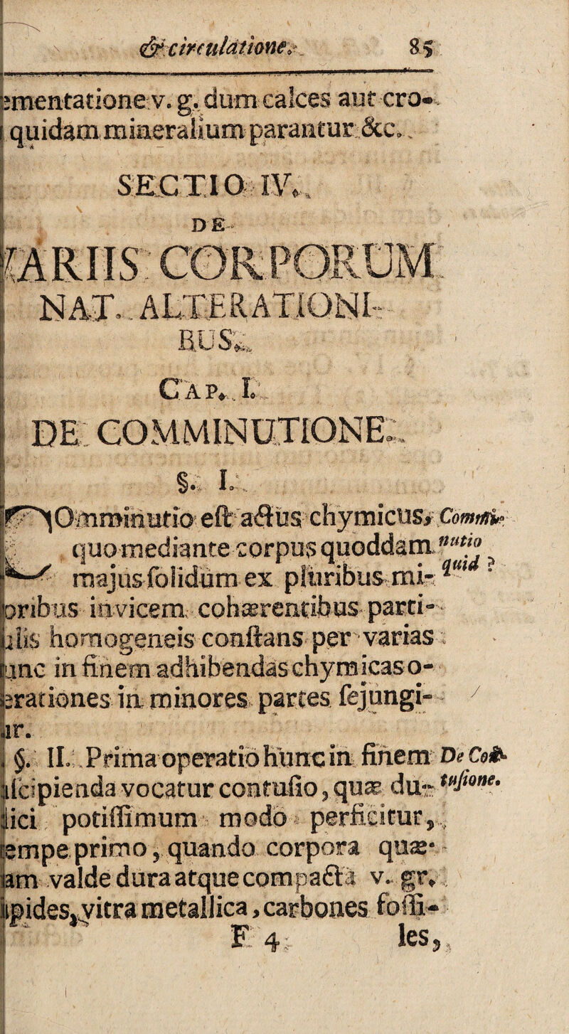 intentatione v. g. dum calces aut ero» quidam mineralium parantur &c. . SECTIO I\V DE . ALTE RATIO NI- RUS£. Cap^IT com minutione; §. L r^OmminutioeftasRus chymicus, Com^ ■. quo mediante corpus quoddam.nu*° > ^ x majus folidum ex -s---'u - • • • 1 I U«jUfl lUIIUUUl V.A ...1 * *■ jonbus invicem, cohaerentibus parti- jjalis hornogeneis conflans per varias. unc in finem adhibendas chyrmcaso- aratidnes in minores partes fejungi- 7 r. §. II. Prima operatio hunc in finem De Coi ildpienda vocatur contuito, qua du- tt,lwne- ici potiffimum modo perficitur,., ;mpe primo, quando corpora quae- im valde dura atque comparia v.. gr, ipides» vitra metallica,carbones fofli- Fi 4. les, .