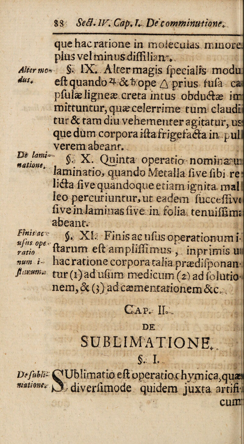 §8 Se8.lF.Cap J.- De comminatione. dus que hac ratione in moiecuias minore pias vel minus diffilian?. . moi IX. Alter magis Ipeeialrs modu eft quando^ &feope ^ prius tufa ca plulae lignea? creta intus obdu&a? itr mittuntur, qua; celerrime tum claudi tur & tara diu vehementer agitatur, us que dum corpora iftairigetacfta in pul verem abeant.. titiem ^ Quinta- operaria-nomihaai! laminatio, quando Metalla five fibi re lida fi ve quandoque e tiara ignita, roal leo percutiuntur, ut eadem lucceffive fi ve inlaminas five in folia., tenuiffimt abeant; f&ri? $•' XI'- Finis aeufus operationum i Lh P ' ftarum eft ampiiffiraus ‘. inprirais ui num i- hac ratione corpora talia pnedi(ponan- tur (i) ad ufum medicum (2) ad folutio- nem, & (3) ad csmentationem&c,. ! CX.-A.Pe- Ilo DE SUBLIMATIONE, §. I. Dffubi;- OUblimatio eft operatio chymica.,qua& motione* diverlimode quidem juxta artifii