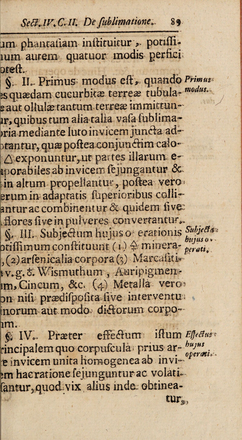 jm phaaEallam instituitur > pouffi* lum aurem quatuor modis perfici; areft. §; IT.. Primus modus eftV quando fh*»»** ;s quasdam cucurbitas terreae tubula- eaut ollufetantum terrere immittun- lr, quibus tum alia talia vafa lublima - >ria mediante luto invicem juncia ade¬ rrantur, qus poftea conjunftim calo- ^;,exponunturruf partes illarum e- iporabiles ab invicem iejimgantur &; in altumpropellantur, poftea veto* erum in adaptatis fuperioribus collid¬ antur ac combinentur & quidem live;: .flores ii ve in pulveres convertantur*. <L. III*. Subie&nm huius-ot eracionis ffy*#** Dtiffimum confutuunt (1) mrnera- p/rai,t ,(2) arfenicalia corpora (3) Marea&i*- tv.g. & Wisrnuthum , AuripigiBem umCincum, &c. (4) Metalla veros , 3n nili praedifpoiitahve interventu:! inorum aut modo; dirorum corpo- im. fi IV.. Praeter effedum illum Efftihu-t rincipalemquo corpufcula; prius ar- e invicem unita fiomogenea ab in vi— ;m hacratione fejungunturac volati. fantur,quod*vix alius inde: obtinea- 'V  ' turi,