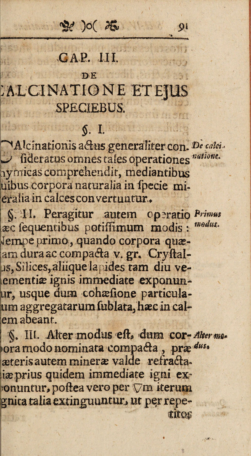 / \ ^ X PS. pi _ «GAP. III. DE ;alcinat.ione e SPEGIEBUS. 5. I. ^Alcmatioriis adus generaliter con. ®»f«&»- p fidemus omnes tales operationes ”a<w”e* iy micas comprehendit, mediantibus uibuscorpora naturalia in fpecie mi- eralia in calces con vertuntur., §. I I. Peragitur autem op?ratio Primus xc fequentibus potiffimum modis : mdltt‘ «Jerrupe primo , quando corpora qu®- am dura ac cornpada v. gr. Cryftal- js, Silices,aliique lapides tam diu ve- ementias ignis immediate exponim¬ ur, usque dum cdhaefione particula- um aggregatarum fublata, haec in cal¬ em abeant. IU. Alter modus eft* dum mt-fflterm- iora modo nominata compada, prse duu asteris autem minerae valde refrada- iasprius quidem immediate igni ex- vonuntur, poftea vero per sym iterum gnitataliaexnnguuntur, ut perrepe- ♦ ...Ut'-.