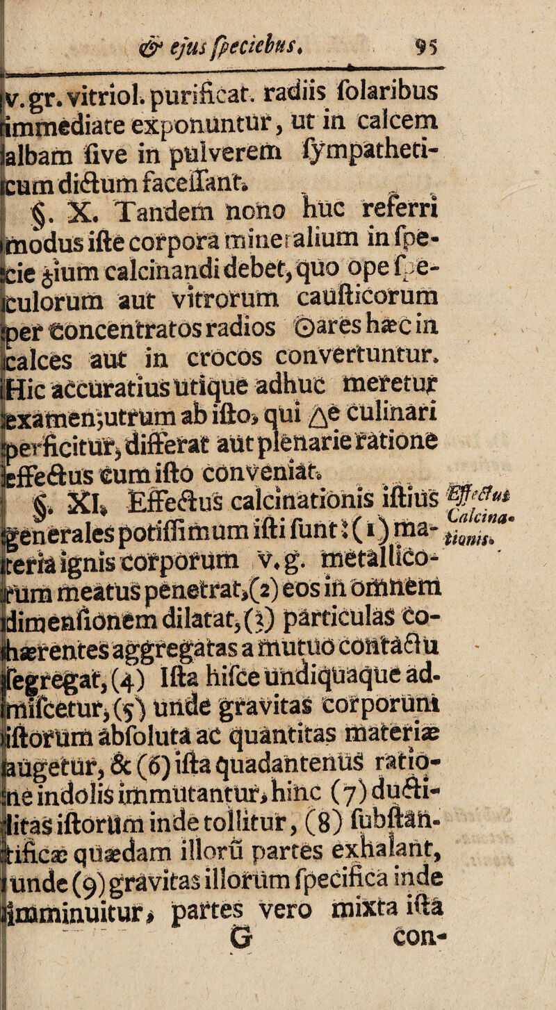 v. gr. vitrioh purificat, radiis folaribus •immediate exponuntur, ut in calcem albam five in pulverem fympatheti- um diftum facelTann §. X. Tandem nono huc referri uodus ifte corpora mineralium in fpe- _ie jium calcinandi debet, qUo ope f e¬ riorum aut vitrorum eaufticorum er toncentratos radios (Dares hac in :alces aut in crocos convertuntur. Sic accuratius utique adhuc meretur •xamenjutrum ab ifto* qui ^e CUlinati jerficiturj differat aut plenarie ratione :ffe<ftus Cum ifto conveniat. §. XI. EfFe&us calcinationis iftius jenerales potiffi mum ifti funt l (i) ma* eria ignis corporum v.g. metallico- iimenuoncui p«uuum v.w- iserentes aggregatas a mutuo COlitafl u ;gregat,(4) Ifta hifce Undiquaque ad- iilfceturj(5) unde gravitas corporum lorum abfoluta ac quantitas materiae ugetur, & (6) ifta quadantenuS ratio- .e indolis immutantur* hinc (7) dufti- taSiftorUm inde tollitur, (8) fubfttft. r J— :n—partes exhalant, V I f,L »4 V A k. VI» ^ * A JS. - nminuitur» partes vero mixta i rnn-