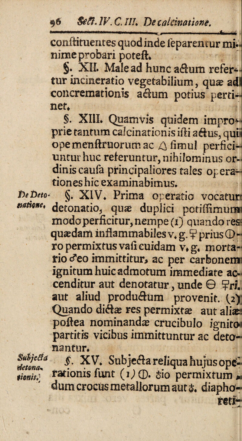 § 6 $e&. IV. C ///• De laleinatione. .... '***—.. ■ I 'ifcMiiii ■ conftifuentes quod inde feparentur mi¬ nime probari poteft» §. XII. Maiead hunc afium refer¬ tur incineratio vegetabilium, quae adi concremationis adum potius perti¬ net* §. XIII. Quamvis quidem impro*- prie tantum calcinationis ifti aftus, quii ope menftruorum ac ^ fimul perfici¬ untur huc reteruntur, nihilominus or¬ dinis caufa principaliores tales operae tiones hic examinabimus. fieDcto- §. XIV. Prima operatio vocatur natme, detonatio, quae duplici pctiffimurar modoperficitur, nempe (i) quando res^ quaedam inflammabiles v. g. ? prius G>-< ro permixtus vafi cuidam v* g. morta¬ rio cieo immittitur, ac per carbonemn Ignitum huic admotum immediate ac¬ cenditur aut denotatur, unde © ?ri. aut aliud produ&um provenit, te): Qipando diftae res permixtae aut alias; poltea nominandae crucibulo ignito^ partitis vicibus immittuntur ac deto¬ nantur. Subjcfta reliqua hujus ope- tionis; rationis lunt (i) ©. 510 permixtum » dum crocus metallorum aut $. diapho- r§tF