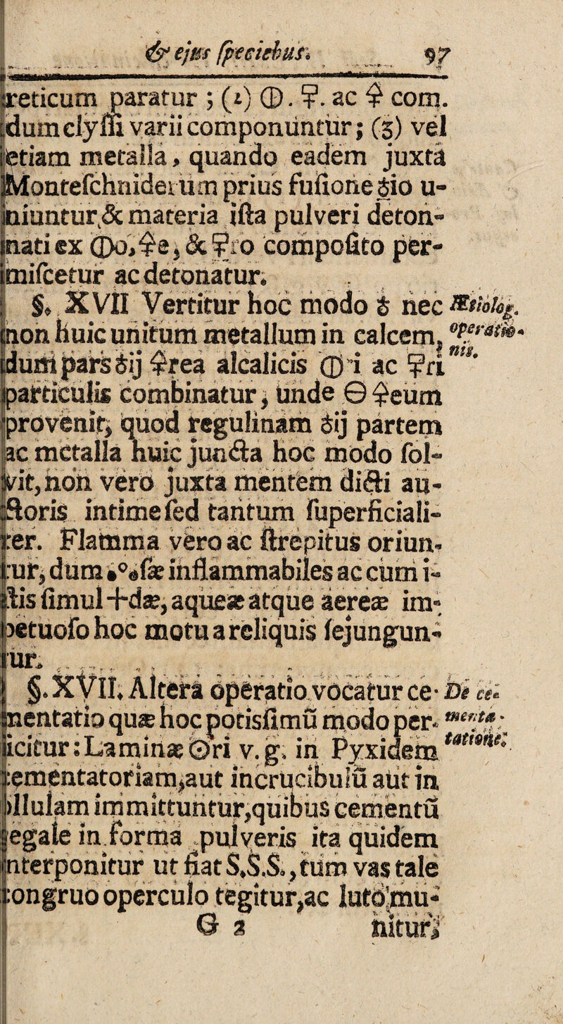 reticum paratur ; (t) ©. ?. ac $ com. dum clyni varii componuntur; (3) vel etiam metalla, quando eadem juxta Montefchnidem m prius fufiorie Sio u- iniuntur&materia ifta pulveri deton- matiex &¥ro compofito per- imifcetur ac detonatur, : ; $♦ XVII Vertitur hoc modo i nec non huic unitum metallum in calcem, '*#'***• iduni pars Sij $rea alcalicis ©ri ac ¥ri particulis Combinatur; unde © £eum 'provenit; quod regulinam Sij partem ac metalla huic jun&a hoc modo fol- |vit,hon vero juxta mentem di&i au- ftoris intimefed tantum Fuperficiali- jrer. Flamma vero ac ftrepitus oriun- :ur, dum *0«fae inflammabiles ac cum i» ilis fimul -hte; aqueat atque aereae ira- jsetuofo hoc motu a reliquis fejungun- ur, . §. kfil. Altera operatio vocatur ce- bi nentatio qu® hoc porisfimu modo per* ”**?*: icitur ;Lamin*(3)ri v. g, in PyxidetutamK rementatoriamjaut incrucibuiu atit in dlulam immittuntur,quibus cementu egale informa ^pulveris ita quidem hterponitur ut fiat S.S.S,, tum vas tale :ongruo operculo tegitur,ac lutomu- 0 3 hiturj