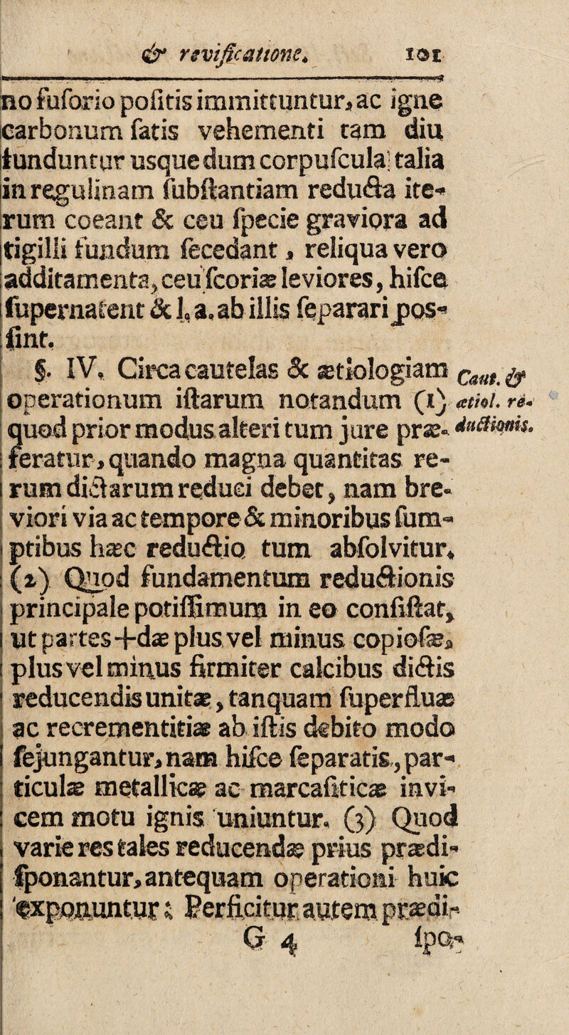 no fuforio pofitis immittuntur, ac igne carbonum fatis vehementi tam diu tunduntur usque dum corpufcula’ talia inregulinam fubftantiam redu&a ite¬ rum coeant & ceu fpecie graviora ad Itigilli fundum fecedant, reliqua vero additamenta, ceufcoriae leviores, hifce fupernafent & 1, a. ab illis feparari jjqs- fint, §. IV, Circa cautelas 8c setiologiam Cam $ operationum illarum notandum (t j atiol. re- quod prior modus alteri tum jure pr«- dnamk. teratur , quando magna quantitas re¬ rum didlarumreduci debet, nam bre¬ viori via ac tempore & minoribus fum- ptibus h®c reduiftio. tum abfolvitur* \i) Quod fundamentum reduSionis principale potiffimum in eo confiftat, Ut partes-fd® plus vel minus copiofe, plus vel mitius firmiter calcibus didis reducendis unit®, tanquam fuperflu® ac recrementiti* ab illis debito modo fejungantur, nam hifce feparatis,,par- ticul® metallic® ac marcalitic* invi¬ cem motu ignis uniuntur, (3) Quod varie res tales reducendas prius praidi- fponantur, antequam operationi huic ‘txpq&imtur i Perficitur autem prsdir Or 4 IpQ-