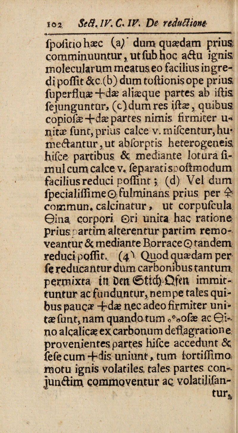 fpoiicio haec (a/' dum quaedam prius comminuuntur, ut fub hoc aflu ignis moiecularum meatus eo facilius ingre¬ di poflit &c.(b) dum toftionisope prius, fuperfluae-fidae aliaeque partes ab iftis fejunguntur, (c)dum res iftae, quibus copiofe -fid® partes nimis firmiter u- tiitae funt, prius calce v.m licentur, hu- me&ancur, ut abforptis heterogeneis hifce partibus & mediante lotura fi- mul cum calce v, feparatisDoftmodum facilius reduci poffint(d) Vel dum fpecialiffi me 0 fulminans prius per $ cotemun, calcinatur, ut corpufcula ©ina corpori ©ri unita hac ratione prius t artim alterentur partim remo¬ veantur & mediante Borrace ©tandem reduci poflit». (4^ Quodquadarn per fe reducantur dum carbonibus tantum permixta tn fcert immit¬ tuntur ac funduntur, nempe tales qui¬ bus pauca? -fidae nec adeo firmiter uni¬ tae funt, nam quando,tum <,°bOfae ac ©!-• no alcalicae ex carbonum deflagratione provenientes partes hifce accedunt <3c fefe cum -fidis uniunt, tum fortifiimo motu ignis volatiles, tales partes con-- junftim commoventur ac volatilifan- tur&