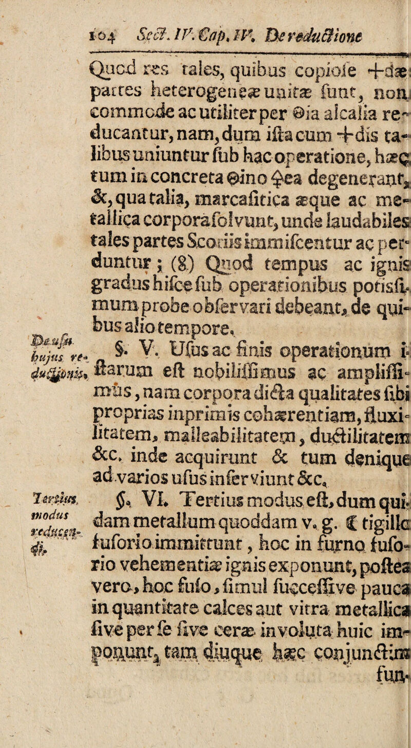 Quod ks tales, quibus copioie 4-dae: partes heterogenese unitae funt, non commode ac utiliter per @ia alcalia re¬ ducantur, nam, dum iliacum -fidis ta¬ libus uniuntur fub hac operatione, haec, tum in concreta ©ino ^ea degenerant, <Sc, qua talia, marcafitica aque ac me¬ tallica corporafolvunt, unde laudabiles tales partes Scoriis kamifcentur ac per¬ duntur ; (§) Quod tempus ac ignis gradushifcefub operationibus potisii. mumprobeobfervari debeant, de qui- _ bus alio tempore. kujulre. 5*' V. Ufus ac finis operationum i= du^Dn», ftarusn e fi nobiiifGmus ac ampiisfi- mus, nam corpora didia qualitates libi proprias inprimis cohaerentiam, fluxi- litatem, malleabilitatetn, duciilitatem &c, inde acquirunt & tum denique ad varios ufus infer viunt &c. Voto*. VI. Tertius modus eft, dum qui- ZtL dam metallum quoddam v. g. C tigillc - ' luforio immittunt, hoc in furno fufo* rio vehementiae ignis exponunt, poftea vero, hoc £ulo, fimul fucceffive pauca in quantitate calces aut vitra metallica fi ve per fe live cerae involuta huic irn- |*qn.unta eam diu^ue; conjun&ns fUJV 4h