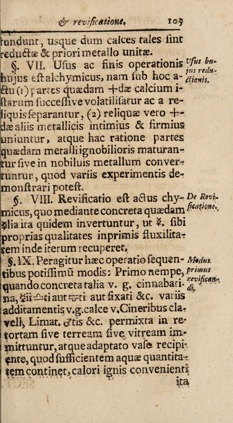 fundunt usque dum calcestales fint redu&ae & priori metallo unita. §. VII, Ufus ac finis operationis V«'™* hujus eftakhymicus, nam fub hoc a- 01^^ j£hi(i)| artes quadam -fidaE calcium i- ftsrum fuccelnve volatililafar ac a re¬ liquis feparantur, (2) reliqua; vero -fi¬ dae aliis metallicis intimius & firmius uniuntur, atque hac ratione partes iquasdara metalli ignobilioris maturan¬ tur five in nobiluis metallum conver? ituntur, quod variis experimentis de- monftrari poteft. $. VIII. Revificatio eft aflus chy- De Revk. micus, quo mediante concreta quasdam $lia ita quidem invertuntur , ut §. fibi proprias qualitates inprimis fluxilita- tem inde iterum recuperet, §. IX. Peragitur hasc operatio fequen- Medus. tibus potiffimu modis; Primo nempe, quando concreta talia v. g. cinnabari- na, Sii sti aut =^ti autfixati &c. variis ' additamentis, v.g.calce v,Cineribus cla- vel!. Limat, <ytis &c. permixta in re- portam five terream five vitream im- snittuntur, atque adaptato vafe recipi;, fnte, quod fufficientem aquae quantitas tem continet, calori ignis convenienti i r“T • . '' % ita \