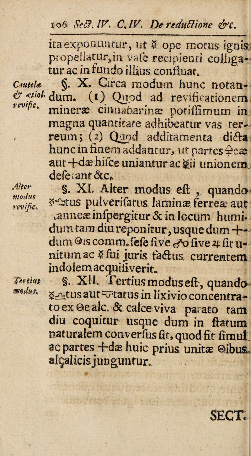 ita exponuntur, ut 5 ope motus ignis ptopeliatutyn vale recipienti colliga¬ tur ac in fundo illius confluat. Cautela- §. X. Circa modutn hunc notan- <t? atiol-. dum. (*) Qupd ad revificationem ’ev‘‘,c’ miner* cinnabarin* poriffimum in magna quantitate adhibeatur vas ter¬ reum; (2) Quod additamenta dicfa hunc in finem addantur, ut partes fis* aut -fid* hifce uniantur ac j£ii unionem deferant&c* «mLs A^ter modus eft , quando revific. ^tus pulverifatus laminae ferre* aut .anne* infpergitur & in locum humi- dum tam diu reponitur, usque dum -fi¬ dum ®is comm.fefe live <^0 live 4 fit u- nitumac $ fui juris fa&us currentem indoSemacquiliverit. Terti™ §. XII. Tertius modus eft , quando mdus. jj^tusaut status in lixivio concentra- toex©ealc. <Sc calce viva parato tam diu coquitur usque dum in flatum naturalem converfus fit, quod fit fimul ac partes -fid* huic prius unit* ©ibus , al^alicis junguntur. SECT.