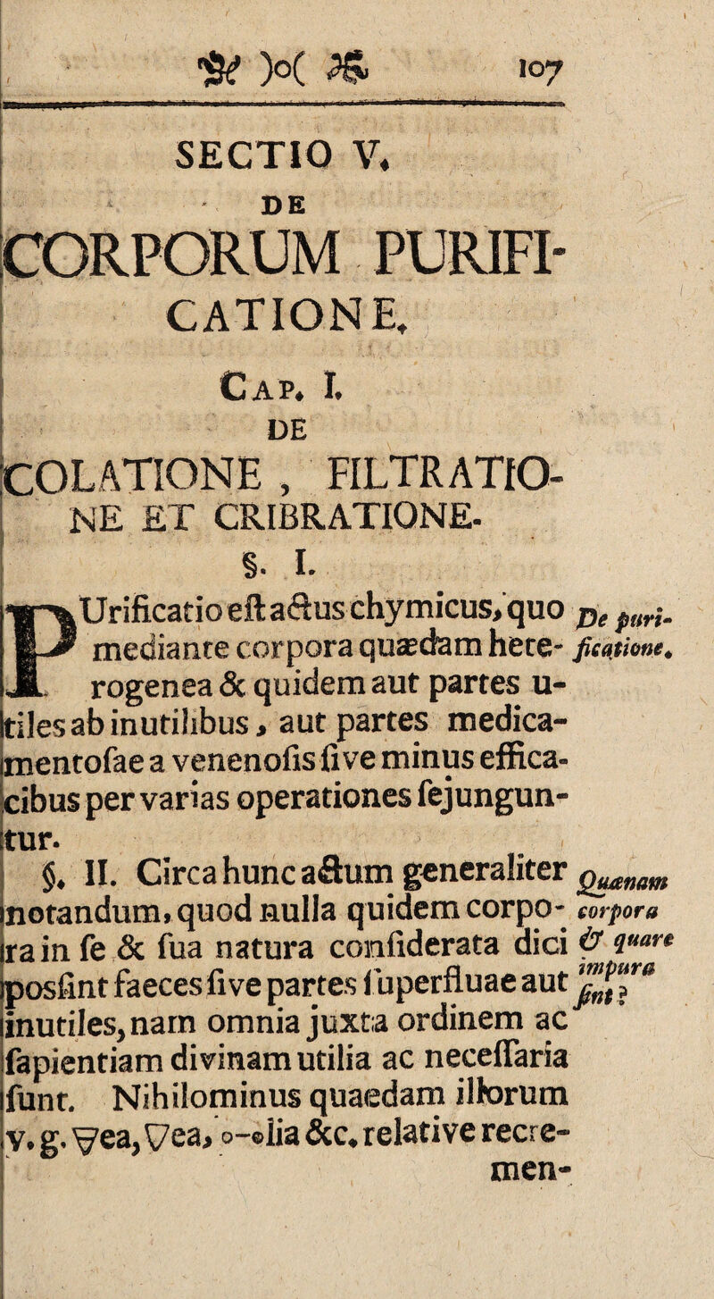 SECTIO V* D E CORPORUM PURIFI¬ CATIONE, 1 . Cap. r. DE COLATIONE , FILTRATIO- ne et cribratiqne- §. I. PUrificatio eftaftuschymicus, quo De puri. mediante corpora quaedam hete- fieatione. rogenea & quidem aut partes u- tiles ab inutilibus, aut partes medica- mentofae a venenofis five minus effica¬ cibus per varias operationes fejungun- tur. $. II. Circa hunc aflum generaliter g^nam notandum» quod nulla quidem corpo- corpora rain fe & fua natura confiderata dici p <l“ar* posfint faeces five partes iuperfluae aut inutiles, nam omnia juxta ordinem ac fapientiam divinam utilia ac necefiaria funr. Nihilominus quaedam illorum y, g. yea,\7ea, o-®lia &c. relative recre- men-
