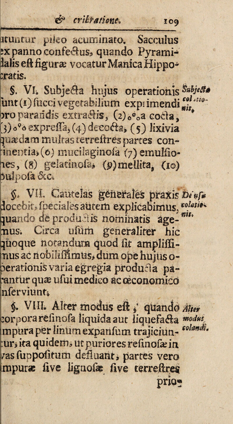 icuntur pileo acuminato^ Sacculus ;x panno confeclus, quando Pyrami- klis eft figurce vocatur Manica Hippo¬ cratis. §. Vli Subjeda hujus operationis unt(i) fucci vegetabilium expnmendi c„f/!,a' bro parandis extraflis, (2) 0®0a eotla» * [j) expreffa, (4) deeo&a» ( 5) lixivia Iqusdam multas terreftres partes con¬ tinentia» (e) mudlaginofa (7) emulfto- nes, (g) gelatinofa* (d) mellita, (1©) bulpola &c, §, Vli. Cautelas g£fie£al& pfaxis docebit, fpeciales alitem explicabimus, *•}**•* quando dfe prodii dis nominatis age- mu nus. Circa ufilrh generaliter hic quoque notandum quod fit ampliffi- itius ac nobiliMmUs, diim ope hujus o- perationis varia egregia produfia pa- •antur qu$ ufui medico ac oeconomico nferviunt, $. Via Alter modus eft { qiianclb Mer :orporarefmofa liquida aut iiquefafta mpuraperiintimexpanfum trajiciun- solan*‘ :ur» ita quidem, ut puriores refinofie in /as fuppofitmn defluanti partes vero mpur* five lignofag five terreftres pr*°- -