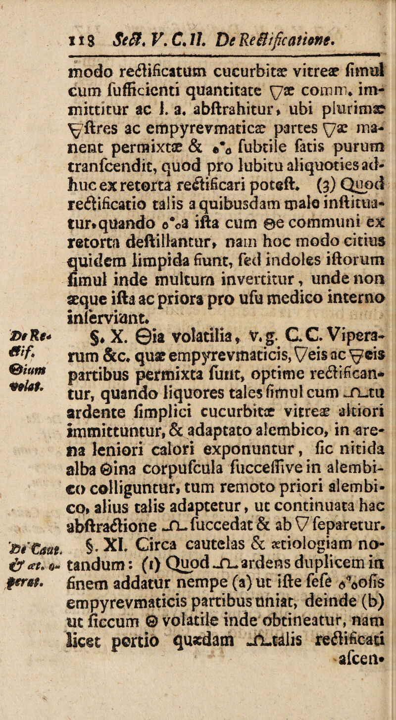 2>eRe* mf. %ium mlah fiiCaat. & at* ®- ferat. 118 Se SI. V. C. 11. De ReSHficatime. j_ - - - —- - - — --- - modo reflificatiim cucurbita vitreae fimel cum fufficienti quantitate \jx coram* im¬ mittitur ac L a* abftrahitur, ubi plurima ^ftres ac cmpyrevmaticae partes \]x ma¬ nent permixtae & ©% fubtile fatis purum tranfcendit, quod pro lubitu aliquoties ad¬ huc ex retorta re<ftificari poteft* (3) Quod re&ificatio talis a quibusdam malo inftkua- tur*qUando ©®©a ifta cum 0e communi ex retorta deftillantur, nam hoc modo citius quidem limpida fiunt, fed indoles iftorum fimul inde inultum invertitur, unde non seque ifta ac priora pro ufu medico interno inlerviunt* §♦ X. 0ia volatilia, v,g. C C Vipera¬ rum &c* quae empyrevmaticis, ^7eis ac ^eis partibus permixta finit* optime re£tifican- tur, quando liquores tales fimul cum .n-tu ardente fimplici cucurbitae vitreae akiori immittuntur, & adaptato alembico, in are¬ na leniori calori exponuntur, fic nitida alba 6ina corpufcula fucceffivein alembi¬ co colliguntur, tum remoto priori alembi¬ co, alius talis adaptetur, ut continuata hac abftra&ione jQ-fuccedat & ab V feparetur. §. XL Circa cautelas & aetiologiam no¬ tandum: (1) Quod ardens duplicem ia finem addatur nempe (a) ut ifte fefe Aofis empyrevmaticis partibus uniat, deinde (b) ut ficcum & volatile inde obtineatur, nam licet portio qusdam Italis reftificati afceii*