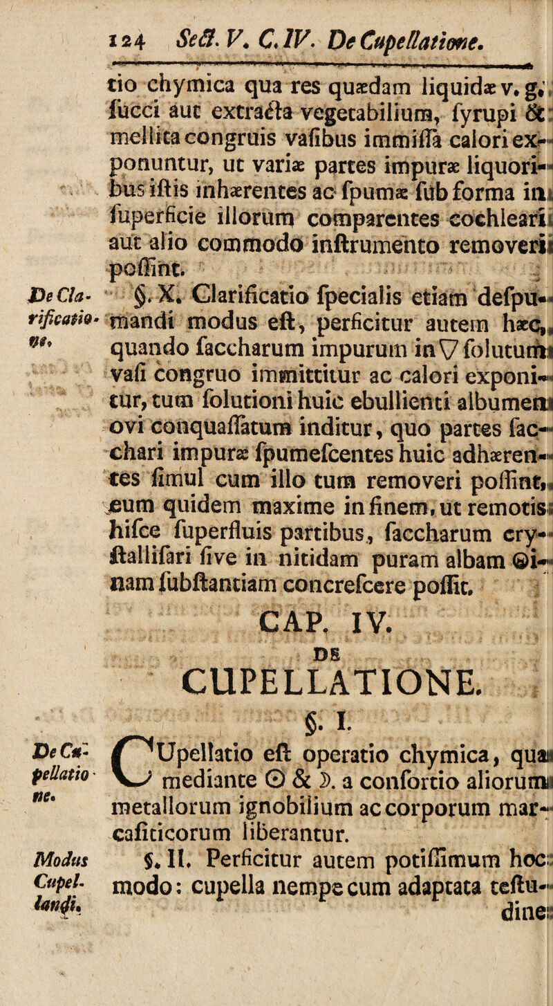 De Cia- rificati®- DeCfb pellatio ’ ne» Modus CupeL lanii» 124. Se 3. V. CJV. De Cupella time. tio chymica qua res quaedam liquidae v, g* fucci aut extracta vegetabilium, fyrupi 6£ mellita congruis vafibus immiila calori ex¬ ponuntur, ut variae partes impurae liquori— bus iftis inhaerentes ac fpumae fub forma ini fuperficie illorum comparentes cochlearii aut alio commodo inftrumento removeris poffint. §. X* Clarificatio fpecialis etiam defpu— mandi modus eft, perficitur autein haecrs quando faccharum impurum in ^7 folututfii vafi congruo immittitur ac calori exponi¬ tur, tum folutioni huic ebullienti aibumetii ovi conquaffatum inditur, quo partes fac- chari impurae fpumefcentes huic adhaeren¬ tes fimul cum illo tum removeri poffint,, jeum quidem maxime in finem, ut remotis hifce fuperfluis partibus, faccharum cry- ftallifari five in nitidam puram albam ©i- nam fubftantiam concrefcere poffit. CAP, IV. DS CUPELLATIONE. §. 1. CUpellatio efi: operatio chymica, quais mediante © & D. a confortio aliorunni metallorum ignobilium ac corporum mar- cafiticorum liberantur. $* II, Perficitur autem potiffimum hoc; modo: cupella nempe cum adaptata teftu- dine::