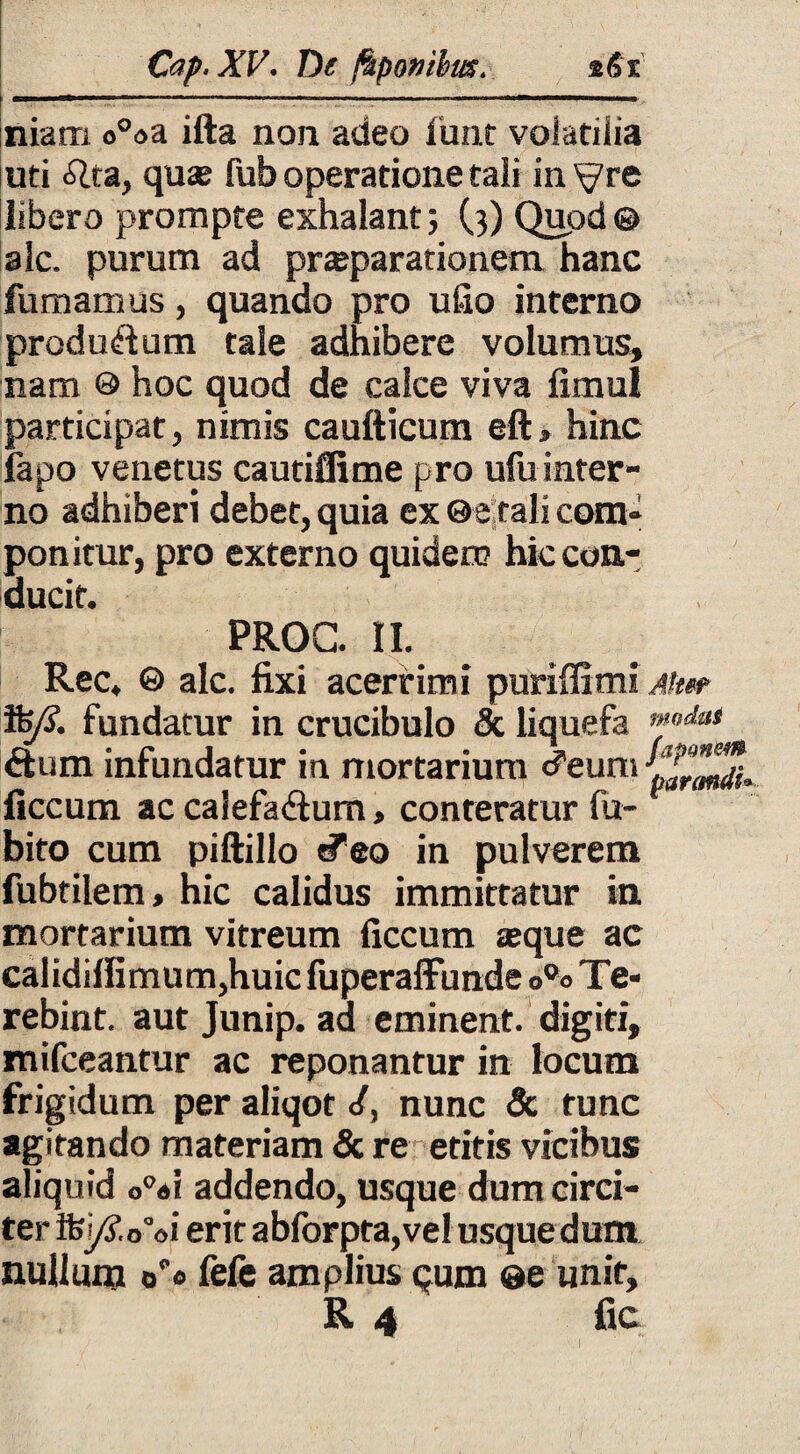 Cop. XV. De fkpotiibm. *<5i niarri o°«a ifta non adeo funt volatiiia ud Alta, quas fub operatione tali in^re libero prompte exhalant; (3) Quod® alc. purum ad prasparationem hanc fumamus, quando pro ufio interno produftum tale adhibere volumus» nam © hoc quod de calce viva fimul participat, nimis caufticum eft, hinc fapo venetus cautiflime pro ufu inter¬ no adhiberi debet, quia ex ©e tali com¬ ponitur, pro externo quidem hic con¬ ducit. PROC. II. Rec, © alc. fixi acerrimi puriflimi Ah» %£ fundatur in crucibulo & liquefa ™<,daS &um infundatur in mortarium cTeuni ficcum ac calefadtum, conteratur fu- bito cum piftillo «feo in pulverem fubtilem, hic calidus immittatur in mortarium vitreum ficcum asque ac calidiffimum,huic fuperaffunde o°o Te- rebint. aut Junip. ad eminent, digiti, mifceantur ac reponantur in locum frigidum per aliqot <{, nunc & tunc agitando materiam & re etitis vicibus aliquid o°«i addendo, usque dum circi¬ ter ifej/SVoi erit abforpta,vel usque dum nullum oo fele amplius qum ©e unit» R 4 fic