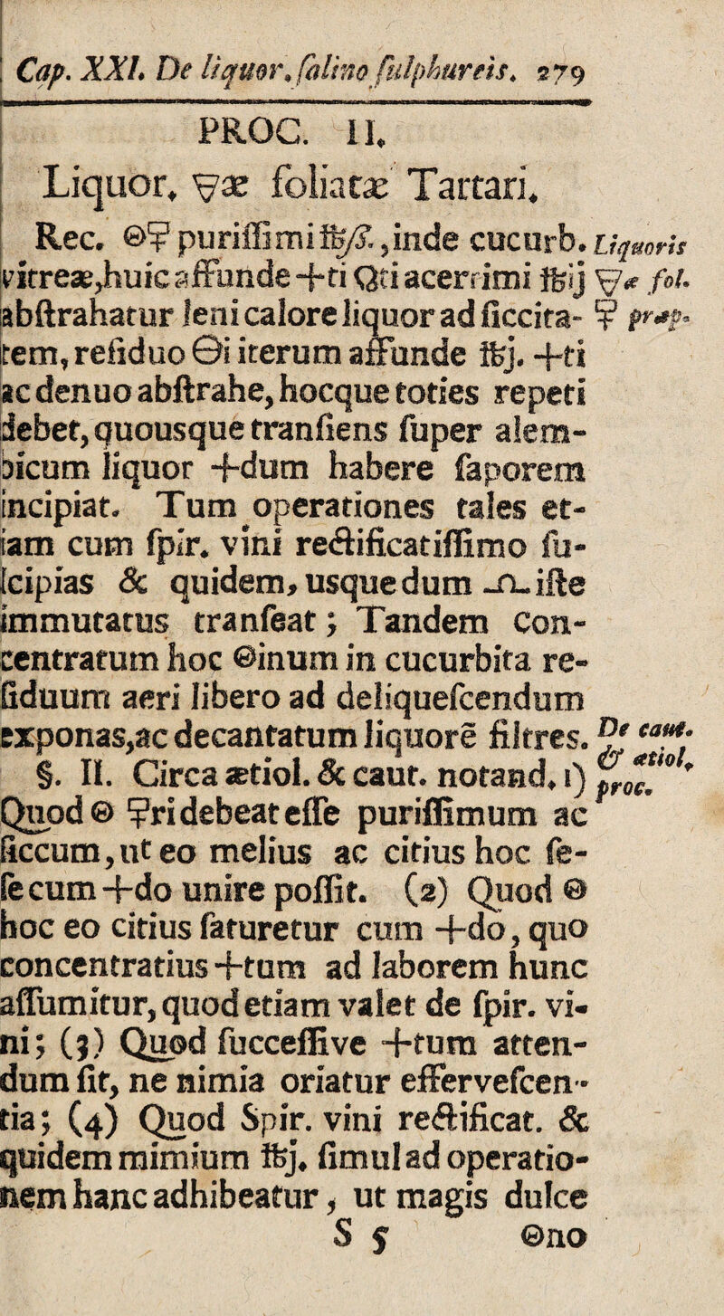 | PROC. II, Liquor, foliatae Tartari. Rec. ©? puriffimiife/?.,inde cucurb.Liquoris vitreas,huic affunde -f*ti Qti acerrimi ftij /»/. abftrahatur leni calore liquor ad ficcita- ¥ pr*p- tem, refiduo ©i iterum affunde ifej. +ti ac denuo abftrahe, hocque toties repeti debet, quousque tranfiens fuper alera- bicum liquor -f-dum habere faporem incipiat. Tum operationes tales et¬ iam cum fpir. vini reftificatiffimo fu- fcipias & quidem, usque dum -fi-ifte immutatus tranfaat; Tandem con- centratum hoc ©inum in cucurbita re- Gduum aeri libero ad deliquefcendum exponas,ac decantatum liquore filtres. M.*- §. II. Circa aetiol. & caut. notand. 1) ' Quod® ?ridebeateffe puriffimum ac ficcum, ut eo melius ac citius hoc fe- fecum+do unire poffit. (2) Quod © hoc eo citius faturetur cum +do, quo concentratius +tum ad laborem hunc affumitur, quod etiam valet de fpir. vi¬ ni 5 (?) Quod fucceffive +tum atten- dum fit, ne nimia oriatur effervefcen - tia; (4) Quod Spir. vini reffificat. <5c quidem mimium Ifej, fimul ad operatio¬ nem hanc adhibeatur, ut magis dulce S $ ©no