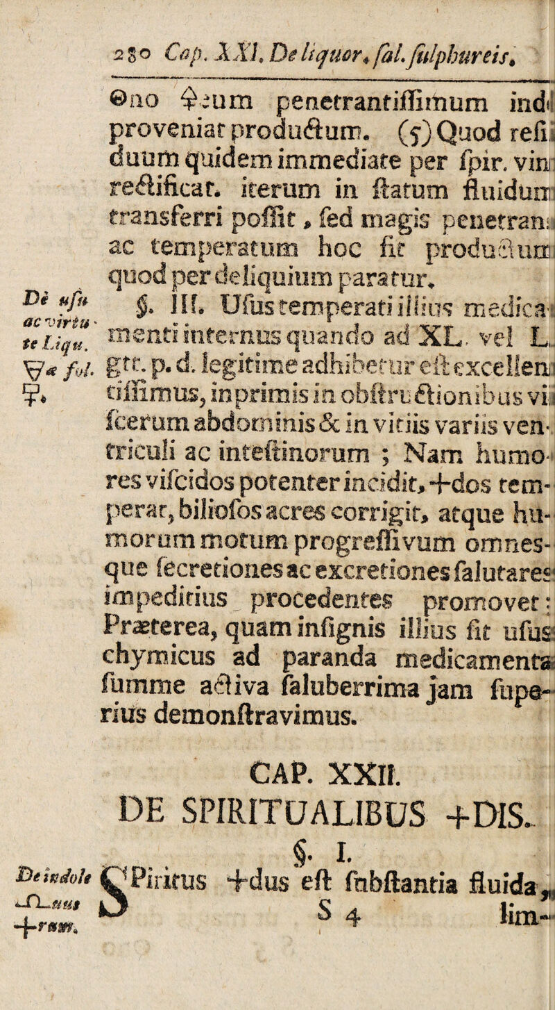 ©no $;um penetrantiflimum indi proveniar produ&um. (?)Quod refi dumn quidem immediate per fpir. vim redificar. iterum in flatum fluidunri transferri poffit, fed magis penetrans ae temperatum hoc fit produci una quod per deliquium para fur. De Hpt ^ III, Ufustemperatiillius medicas teiu/u. m®nti infernus quando ad XL. vel L, f»i. gtr. p. d. legitime adhibetur eft excellenq ciinnms, in primis in obftru&ionibus viii fcerum abdorninis&in vitiis variis ven¬ triculi ac inteftinorum ; Nam humo¬ res vifeidos potenterinddit,+dos tem-; perar, biliofos acres corrigit, atque hu¬ morum motum progreffivum orrmes- que fecretionesac excretiones falutares' impeditius _ procedentes promovet: Prasterea, quam infignis illius fit ufusi chymicus ad paranda medicamenta fumme a&iva faluberrima jam fupe- rius demonftravimus. CAP. XXII. DE SPIRITUALIBUS +DIS. &e indole C ’ PilitUS JTL^tius lJ +rt*m> §. i. •Edus eft fnbftantia fluida,, S 4 lim-