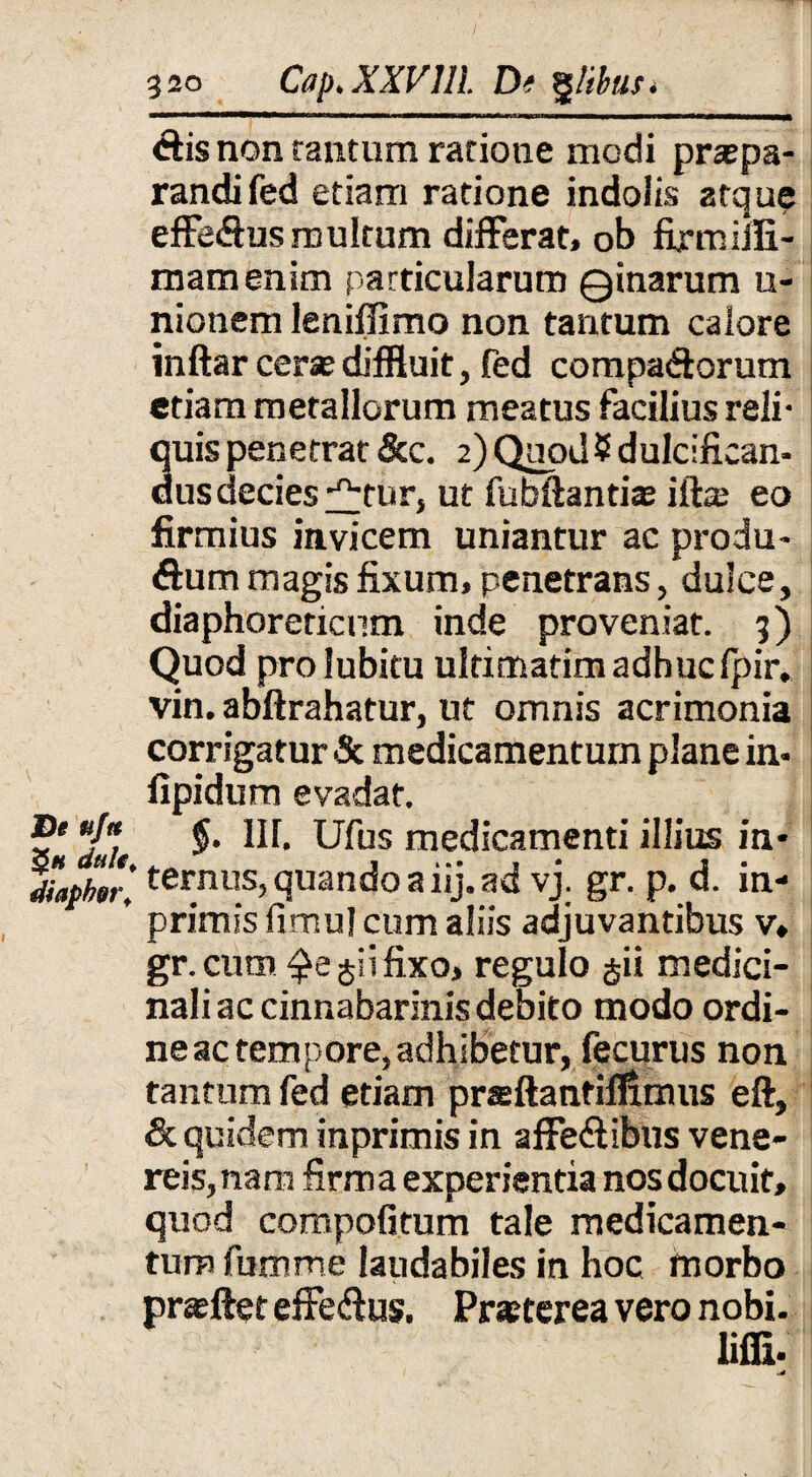 diis non rantum ratione modi praepa¬ randi fed etiam ratione indolis atque effedus multum differat, ob firmiifi- mamenim particularum Qinarum u- nionem leniflimo non tantum calore inftar cerse diffluit, fed compadorum etiam metallorum meatus facilius reli¬ quis penetrat &c. 2) Quod 5 dulcifican¬ dus decies ^tur, ut fubftanti® iftce eo firmius invicem uniantur ac produ- dum magis fixum, penetrans, dulce, diaphoreticum inde proveniat. 3) Quod prolubitu ultimatim adhuc fpir. vin. abftrahatur, ut omnis acrimonia corrigatur & medicamentum plane in« fipidum evadat. 2* *J*lt $* medicamenti illius in* dbpber ' ternus? quando a iij. ad vj. gr. p. d. in- ’ primis fimul cum aliis adjuvantibus v, gr. cum jiifixo, regulo $ii medici¬ nali ac cinnabarinis debito modo ordi¬ ne ac tempore, adhibetur, fecurus non tantum fed etiam prsftantifflmus eft, &. quidem inprimis in affedibus vene- reis,nam firma experientia nos docuit, quod compofitum tale medicamen¬ tum fumme laudabiles in hoc morbo prafflet effedus. Pr*terea vero nobi- lifli- md$