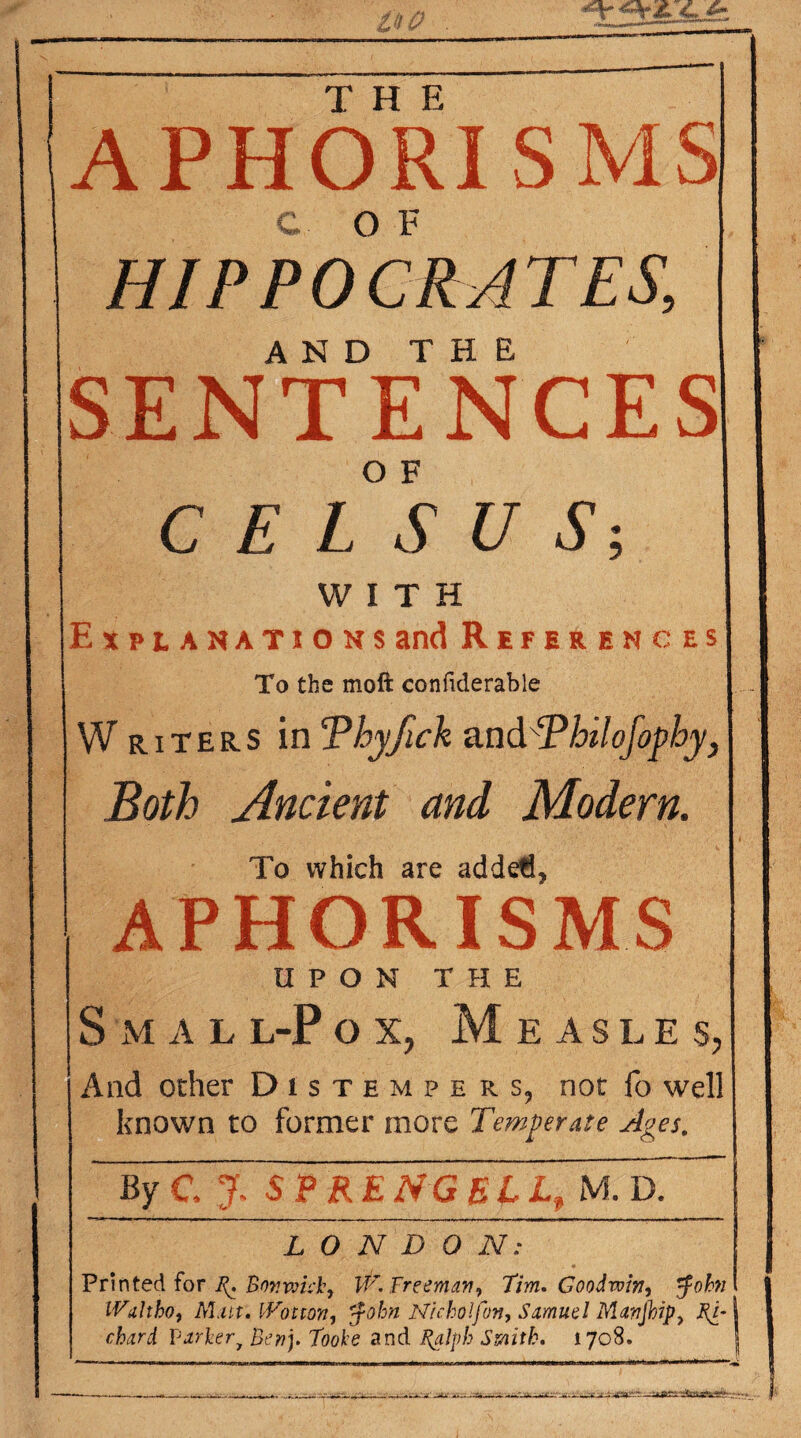 vw JsJbJZZ APHORISMS HIPPOCRATES, A N D T H E SENTENCES C E LS U S -, WITH Explanations and References To the moft confiderable Writers inTbyfick and‘Pbilofophy, Both Ancient and Modern. To which are adde€, APHORISMS UPON THE S m a l l-P ox, Measles, And other Distempers, not fo well known to former more Temperate Ages. ~~By 'ey S P RE NG £Llf M. EL LONDON: Printed for g. Bon wick, W. Freeman, Tim. Goodwin, 5fohn IViiltho, Mxtt.JVotton, $ohn Nicholfon, Samuel Manjhip, Po¬ chard Varlery Ben]. Toole and %alpb Smith. 1708.