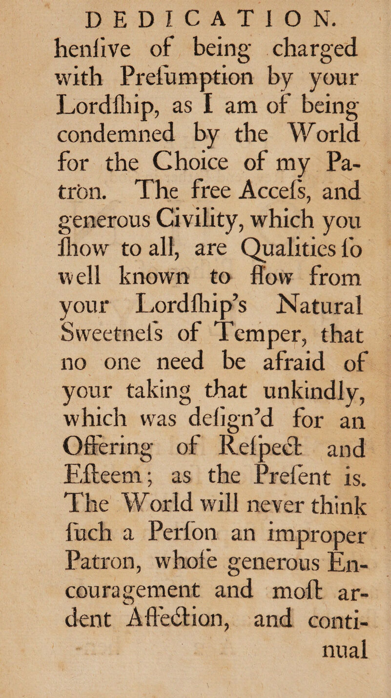 henlive of being charged with Presumption by your Lordlhip, as I am of being condemned by the World for the Choice of my Pa¬ tron. The free Accels, and generous Civility, which you fliow to all, are Qualities fo well known to flow from your Lordlhip’s Natural Sweetnefs of Temper, that no one need be afraid of your taking that unkindly, which was delign’d for an Offering of Relpe^t and Eileem; as the Prefen t is. The World will never think fuch a Perfon an improper Patron, whole generous En¬ couragement and moffc ar¬ dent Affection, and conti¬ nual