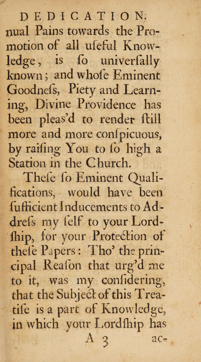 nual Pains towards the Pro¬ motion of all uleful Know¬ ledge , is fo univerlaliy known; and -whole Eminent Goodnefs, Piety and Learn¬ ing, Divine Providence has been pleas’d to render ftill more and more conlpicuous, by railing You to fo high a Station in the Church. Thefe fo Eminent Quali¬ fications, would have been fufticientInducements to Ad- drefs my felf to your Lord- fliip, for your Protection of thefe Papers: ThoJ the prin¬ cipal Reafon that urg’d me to it, was my confidering, that the Subject of this Trea- tife is a part of Knowledge, in which your Lordlhip has A q ac*