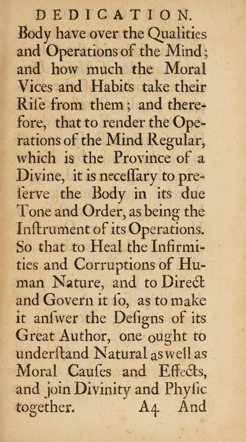 Body have over the Qualities and Operations of the Mind; and how much the Moral Vices and Habits take their Rife from them; and there- ' i fore, that to render the Ope¬ rations of the Mind Regular, which is the Province of a Divine, it is necehary to pre- ferve the Body in its due Tone and Order, as being the Inftrument of its Operations. So that to Heal the Infirmi¬ ties and Corruptions of Hu¬ man Nature, and to Diredl and Govern it fo, as to make it anfwer the Defigns of its O Great Author, one ought to underftand Natural as well as Moral Caufes and Effedls, and join Divinity and Phylic together. A 4. And