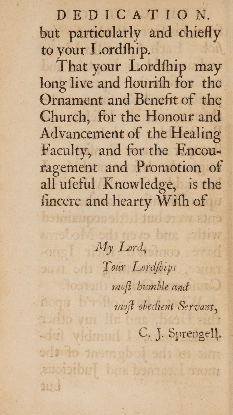 but particularly and chiefly to your Lordihip. That your Lordihip may long live and flourifh for the Ornament and Benefit of the i Church, for the Honour and Advancement of the Healing Faculty, and for the Encou¬ ragement and Promotion of all ufeful Knowledge, is the lincere and hearty Wifh of My Lord, , Tour Lofdjhipi moll humble and mod obedient Servant, C. J. Sprengell.