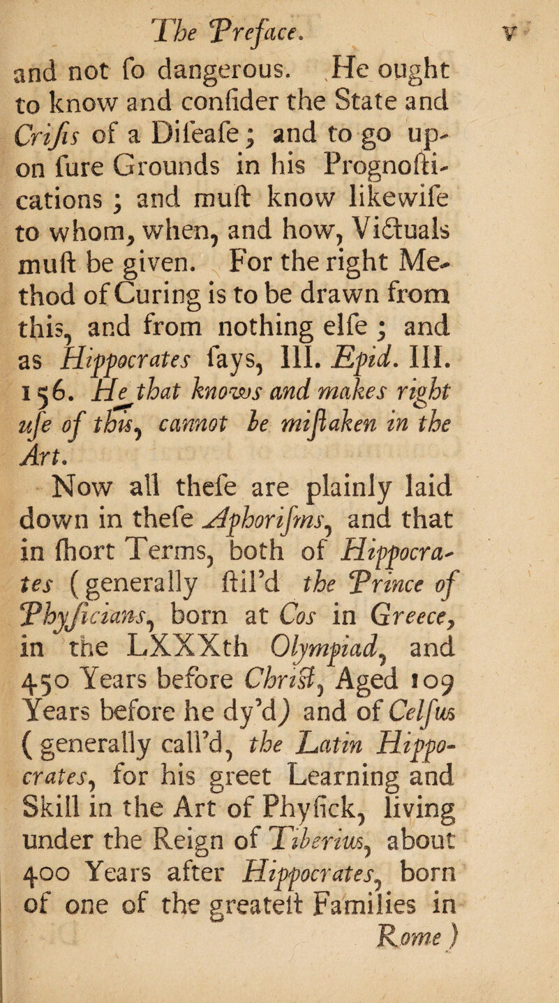 and not fo dangerous. He ought to know and confider the State and Crifis of a Difeafe; and to go up¬ on fure Grounds in his Prognofti- cations • and muft know like wife to whom, when, and how, Vi&uals muft be given. For the right Me¬ thod of Curing is to be drawn from this, and from nothing elfe ; and as Hippocrates fays, 111. Epid. III. 156. He that knows and makes right ufe of this, cannot he mijiaken in the Art. Now all thefe are plainly laid down in thefe Hphorifms, and that in fhort Terms, both of Hippocra- tes (generally ftil’d the Prince of Phyjieiam, born at Cos in Greece, in the LXXXth Olympiad, and 450 Years before Christy Aged 109 Years before he dy’d) and of Cel [us ( generally call’d, the Latin Hippo¬ crates, for his greet Learning and Skill in the Art of Phyfick, living under the Reign of Tiberius, about 400 Years after Hippocrates, born of one of the greateft Families in Rome}