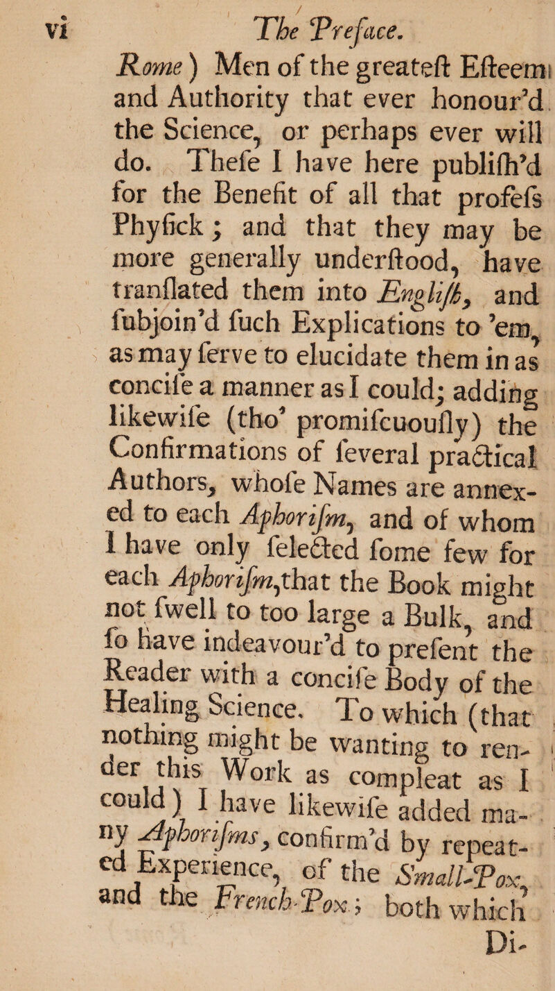Rome) Men of the greateft Efteemi and Authority that ever honour’d the Science, or perhaps ever will do. Thefe I have here publifh’d for the Benefit of all that profefs Phyfick; and that they may be more generally underftood, have tranflated them into Englif£} and fubjoin’d fuch Explications to ’em as may ferve to elucidate them in as concife a manner as I could; adding likewife (tho’ promifcuoufly) the Confirmations of feveral practical Authors, whole Names are annex¬ ed to each Afhorifm, and of whom 1 have only felefted fome few for each Agborijm^that the Book might not fwell to too large a Bulk, and fo have indeavour’d to prefent the Reader vvith a coneiie Body of the Healing Science. To which (that nothing might be wanting to ren- ' oer this Work as com pleat as I couM) I have likewife added ma¬ ny Afhonjms, confirm’d by repeat¬ ed Experience, of the Small-Pox, and the French-Pox; both which Di-